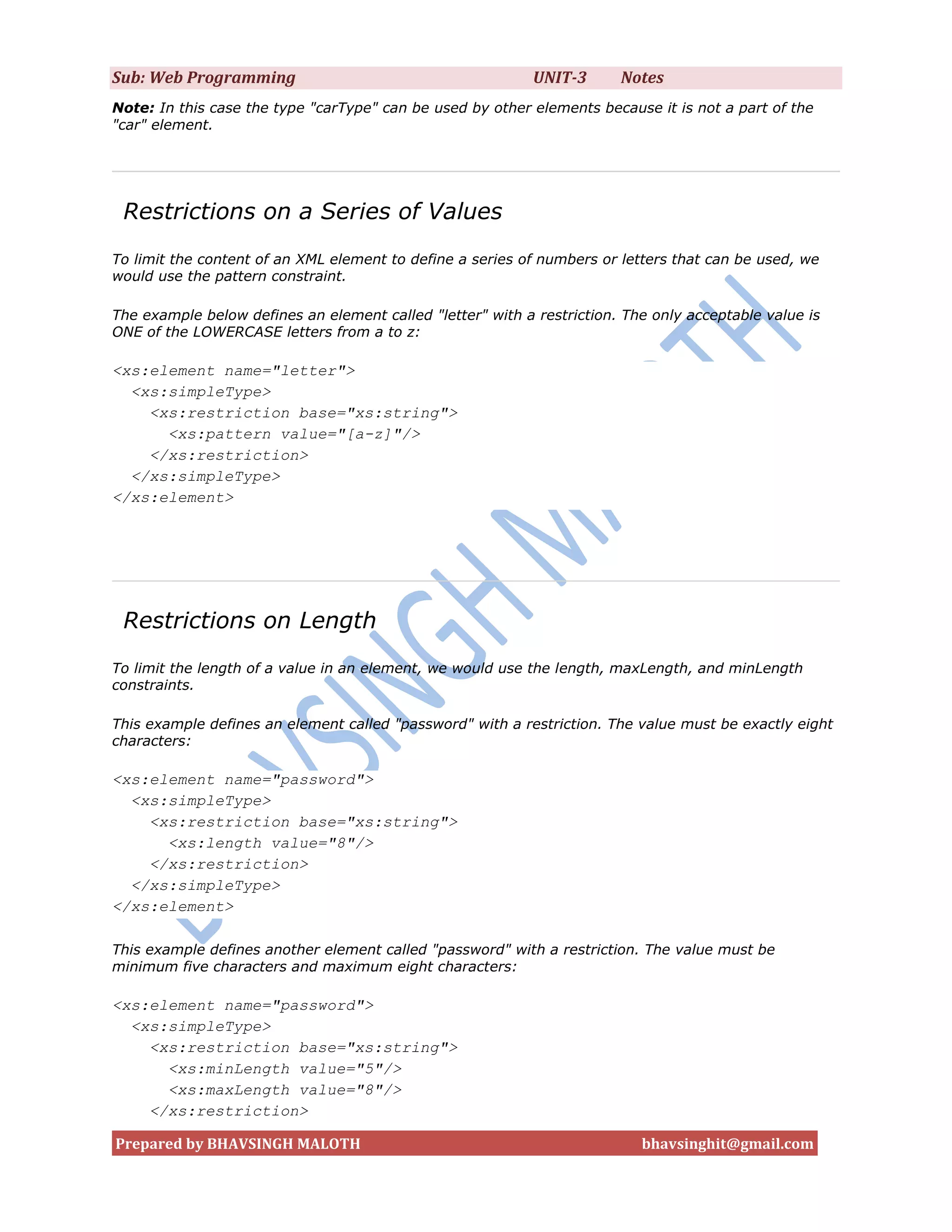 Sub: Web Programming                                        UNIT-3      Notes
Note: In this case the type "carType" can be used by other elements because it is not a part of the
"car" element.




 Restrictions on a Series of Values
To limit the content of an XML element to define a series of numbers or letters that can be used, we
would use the pattern constraint.

The example below defines an element called "letter" with a restriction. The only acceptable value is
ONE of the LOWERCASE letters from a to z:

<xs:element name="letter">
  <xs:simpleType>
    <xs:restriction base="xs:string">
      <xs:pattern value="[a-z]"/>
    </xs:restriction>
  </xs:simpleType>
</xs:element>




 Restrictions on Length
To limit the length of a value in an element, we would use the length, maxLength, and minLength
constraints.

This example defines an element called "password" with a restriction. The value must be exactly eight
characters:

<xs:element name="password">
  <xs:simpleType>
    <xs:restriction base="xs:string">
      <xs:length value="8"/>
    </xs:restriction>
  </xs:simpleType>
</xs:element>

This example defines another element called "password" with a restriction. The value must be
minimum five characters and maximum eight characters:

<xs:element name="password">
  <xs:simpleType>
    <xs:restriction base="xs:string">
      <xs:minLength value="5"/>
      <xs:maxLength value="8"/>
    </xs:restriction>

Prepared by BHAVSINGH MALOTH                                               bhavsinghit@gmail.com
 