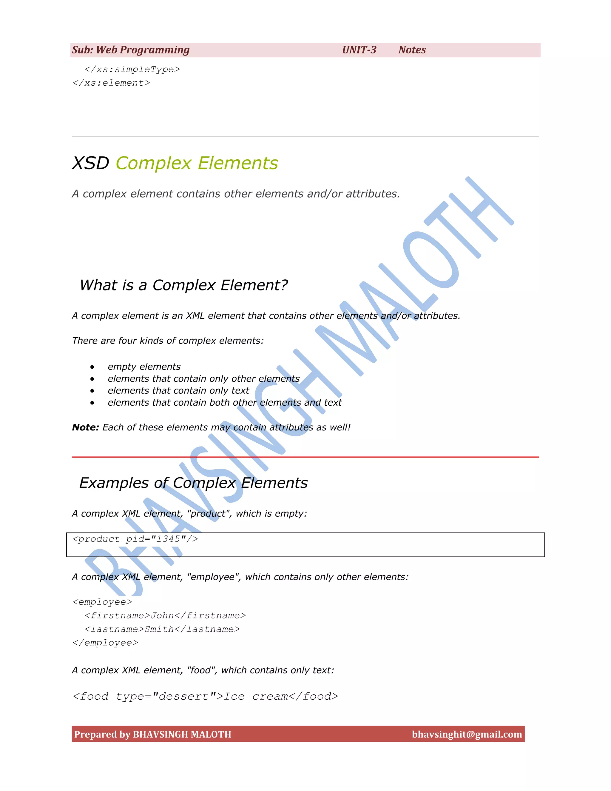 Sub: Web Programming                                        UNIT-3   Notes
  </xs:simpleType>
</xs:element>




XSD Complex Elements
A complex element contains other elements and/or attributes.




 What is a Complex Element?
A complex element is an XML element that contains other elements and/or attributes.

There are four kinds of complex elements:

      empty elements
      elements that contain only other elements
      elements that contain only text
      elements that contain both other elements and text

Note: Each of these elements may contain attributes as well!




 Examples of Complex Elements
A complex XML element, "product", which is empty:

<product pid="1345"/>


A complex XML element, "employee", which contains only other elements:

<employee>
  <firstname>John</firstname>
  <lastname>Smith</lastname>
</employee>

A complex XML element, "food", which contains only text:

<food type="dessert">Ice cream</food>


Prepared by BHAVSINGH MALOTH                                             bhavsinghit@gmail.com
 