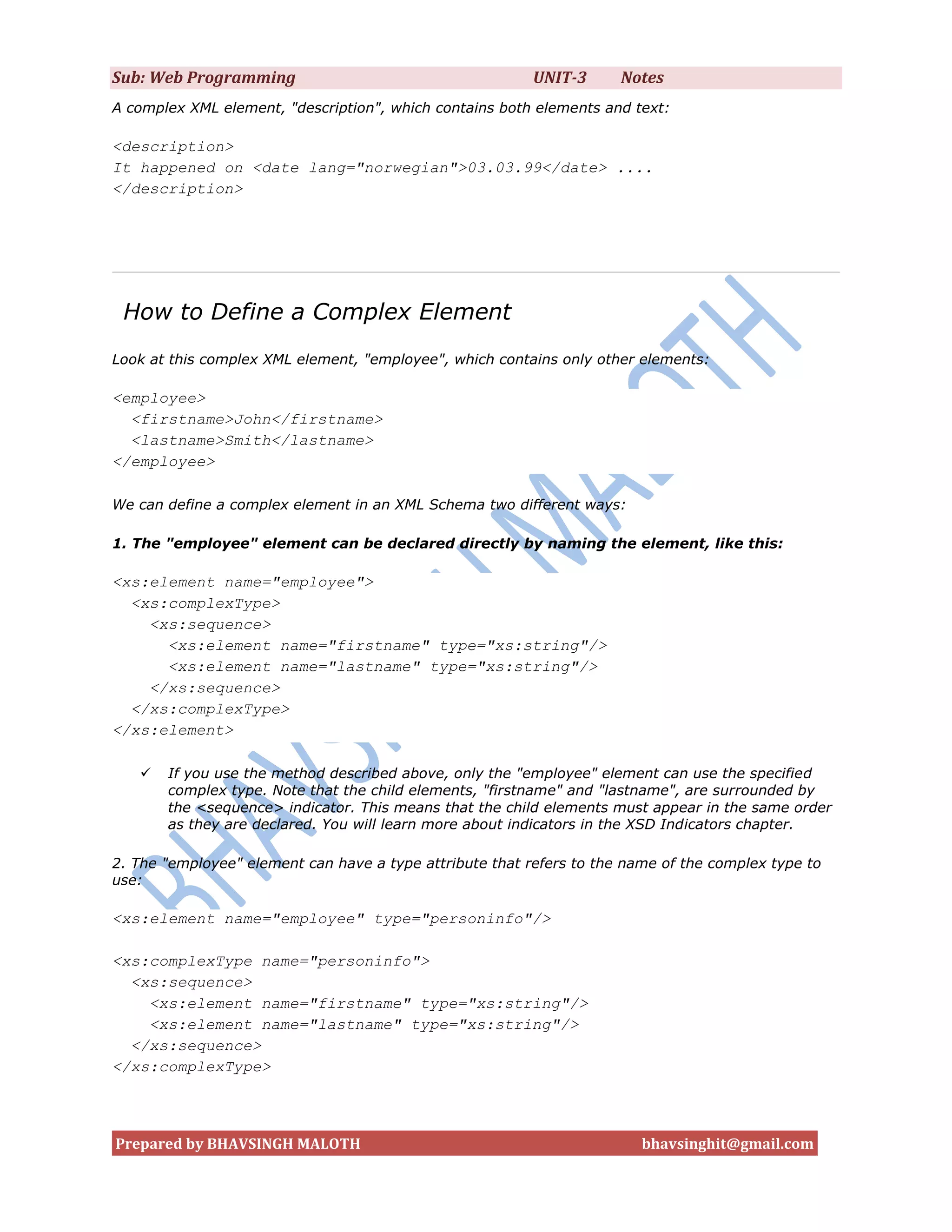 Sub: Web Programming                                      UNIT-3      Notes
A complex XML element, "description", which contains both elements and text:

<description>
It happened on <date lang="norwegian">03.03.99</date> ....
</description>




 How to Define a Complex Element
Look at this complex XML element, "employee", which contains only other elements:

<employee>
  <firstname>John</firstname>
  <lastname>Smith</lastname>
</employee>

We can define a complex element in an XML Schema two different ways:

1. The "employee" element can be declared directly by naming the element, like this:

<xs:element name="employee">
  <xs:complexType>
    <xs:sequence>
      <xs:element name="firstname" type="xs:string"/>
      <xs:element name="lastname" type="xs:string"/>
    </xs:sequence>
  </xs:complexType>
</xs:element>

      If you use the method described above, only the "employee" element can use the specified
       complex type. Note that the child elements, "firstname" and "lastname", are surrounded by
       the <sequence> indicator. This means that the child elements must appear in the same order
       as they are declared. You will learn more about indicators in the XSD Indicators chapter.

2. The "employee" element can have a type attribute that refers to the name of the complex type to
use:

<xs:element name="employee" type="personinfo"/>

<xs:complexType name="personinfo">
  <xs:sequence>
    <xs:element name="firstname" type="xs:string"/>
    <xs:element name="lastname" type="xs:string"/>
  </xs:sequence>
</xs:complexType>




Prepared by BHAVSINGH MALOTH                                             bhavsinghit@gmail.com
 