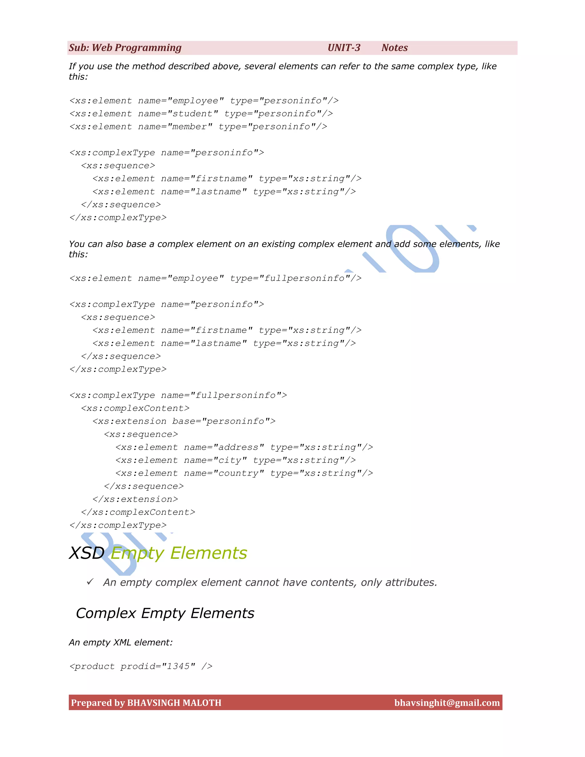 Sub: Web Programming                                      UNIT-3      Notes
If you use the method described above, several elements can refer to the same complex type, like
this:

<xs:element name="employee" type="personinfo"/>
<xs:element name="student" type="personinfo"/>
<xs:element name="member" type="personinfo"/>

<xs:complexType name="personinfo">
  <xs:sequence>
    <xs:element name="firstname" type="xs:string"/>
    <xs:element name="lastname" type="xs:string"/>
  </xs:sequence>
</xs:complexType>

You can also base a complex element on an existing complex element and add some elements, like
this:

<xs:element name="employee" type="fullpersoninfo"/>

<xs:complexType name="personinfo">
  <xs:sequence>
    <xs:element name="firstname" type="xs:string"/>
    <xs:element name="lastname" type="xs:string"/>
  </xs:sequence>
</xs:complexType>

<xs:complexType name="fullpersoninfo">
  <xs:complexContent>
    <xs:extension base="personinfo">
      <xs:sequence>
        <xs:element name="address" type="xs:string"/>
        <xs:element name="city" type="xs:string"/>
        <xs:element name="country" type="xs:string"/>
      </xs:sequence>
    </xs:extension>
  </xs:complexContent>
</xs:complexType>


XSD Empty Elements
    An empty complex element cannot have contents, only attributes.


 Complex Empty Elements
An empty XML element:

<product prodid="1345" />


Prepared by BHAVSINGH MALOTH                                             bhavsinghit@gmail.com
 