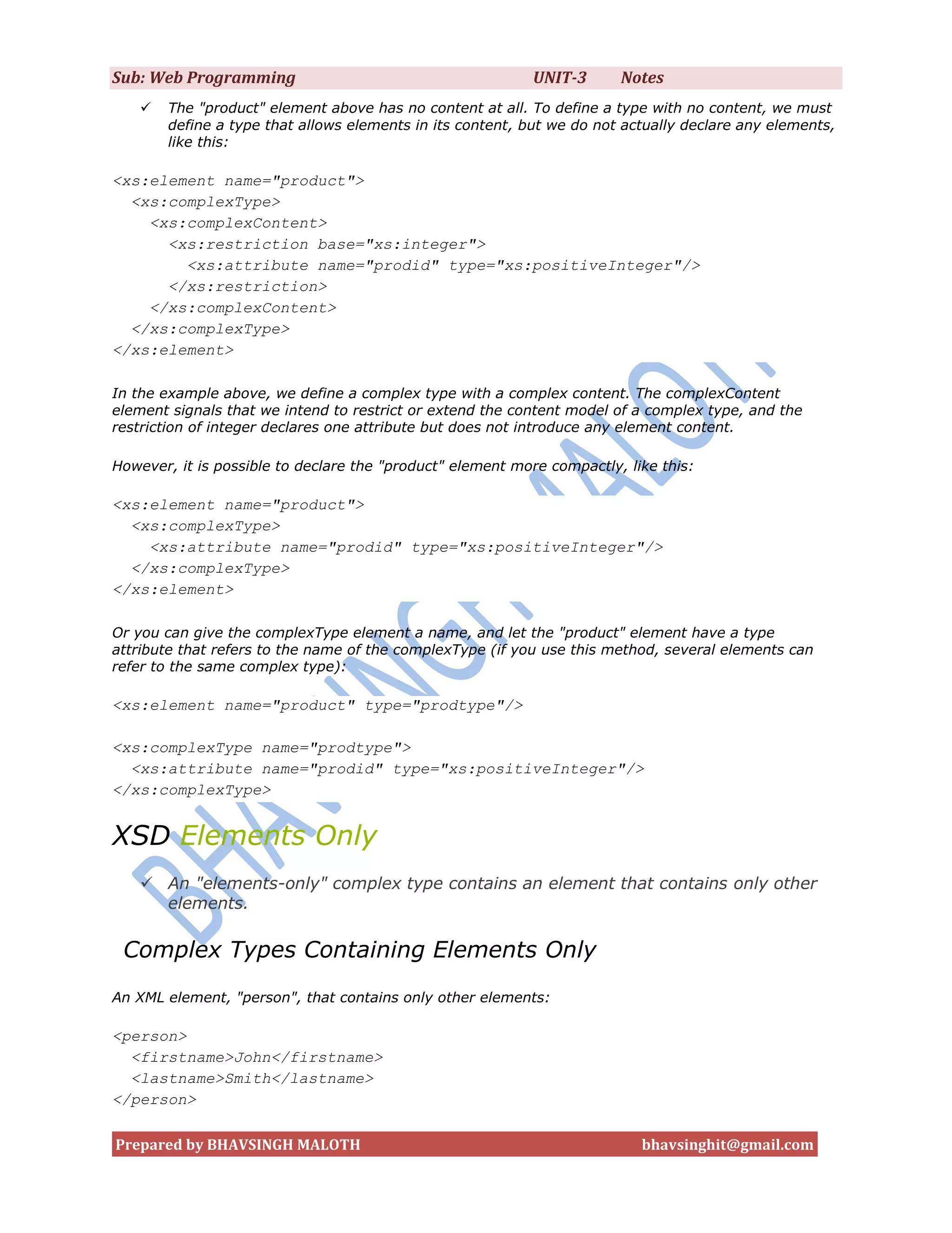 Sub: Web Programming                                       UNIT-3       Notes
      The "product" element above has no content at all. To define a type with no content, we must
       define a type that allows elements in its content, but we do not actually declare any elements,
       like this:

<xs:element name="product">
  <xs:complexType>
    <xs:complexContent>
      <xs:restriction base="xs:integer">
        <xs:attribute name="prodid" type="xs:positiveInteger"/>
      </xs:restriction>
    </xs:complexContent>
  </xs:complexType>
</xs:element>

In the example above, we define a complex type with a complex content. The complexContent
element signals that we intend to restrict or extend the content model of a complex type, and the
restriction of integer declares one attribute but does not introduce any element content.

However, it is possible to declare the "product" element more compactly, like this:

<xs:element name="product">
  <xs:complexType>
    <xs:attribute name="prodid" type="xs:positiveInteger"/>
  </xs:complexType>
</xs:element>

Or you can give the complexType element a name, and let the "product" element have a type
attribute that refers to the name of the complexType (if you use this method, several elements can
refer to the same complex type):

<xs:element name="product" type="prodtype"/>

<xs:complexType name="prodtype">
  <xs:attribute name="prodid" type="xs:positiveInteger"/>
</xs:complexType>


XSD Elements Only
    An "elements-only" complex type contains an element that contains only other
     elements.

 Complex Types Containing Elements Only
An XML element, "person", that contains only other elements:

<person>
  <firstname>John</firstname>
  <lastname>Smith</lastname>
</person>

Prepared by BHAVSINGH MALOTH                                               bhavsinghit@gmail.com
 