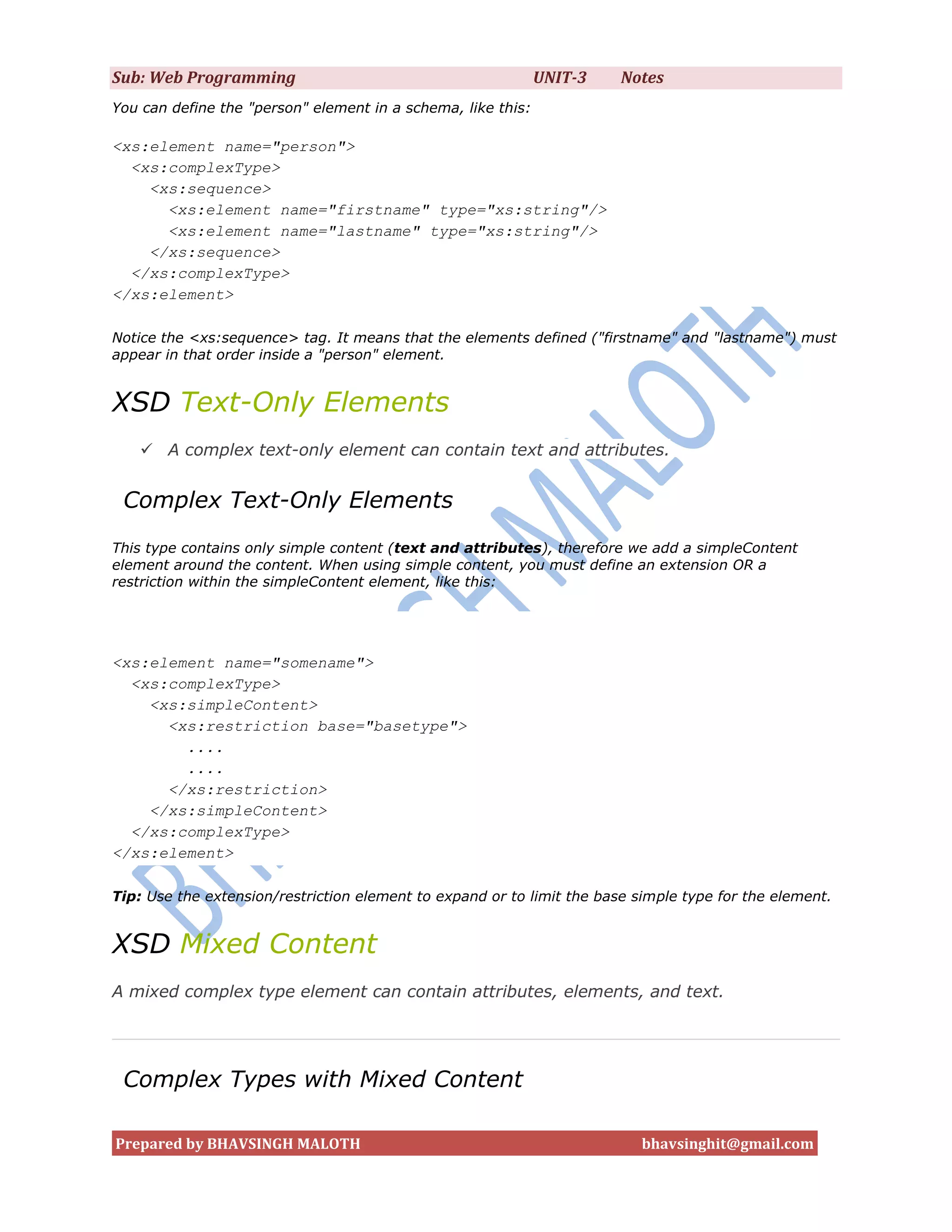 Sub: Web Programming                                          UNIT-3    Notes
You can define the "person" element in a schema, like this:

<xs:element name="person">
  <xs:complexType>
    <xs:sequence>
      <xs:element name="firstname" type="xs:string"/>
      <xs:element name="lastname" type="xs:string"/>
    </xs:sequence>
  </xs:complexType>
</xs:element>

Notice the <xs:sequence> tag. It means that the elements defined ("firstname" and "lastname") must
appear in that order inside a "person" element.


XSD Text-Only Elements
    A complex text-only element can contain text and attributes.


 Complex Text-Only Elements
This type contains only simple content (text and attributes), therefore we add a simpleContent
element around the content. When using simple content, you must define an extension OR a
restriction within the simpleContent element, like this:




<xs:element name="somename">
  <xs:complexType>
    <xs:simpleContent>
      <xs:restriction base="basetype">
        ....
        ....
      </xs:restriction>
    </xs:simpleContent>
  </xs:complexType>
</xs:element>

Tip: Use the extension/restriction element to expand or to limit the base simple type for the element.


XSD Mixed Content
A mixed complex type element can contain attributes, elements, and text.




 Complex Types with Mixed Content

Prepared by BHAVSINGH MALOTH                                               bhavsinghit@gmail.com
 