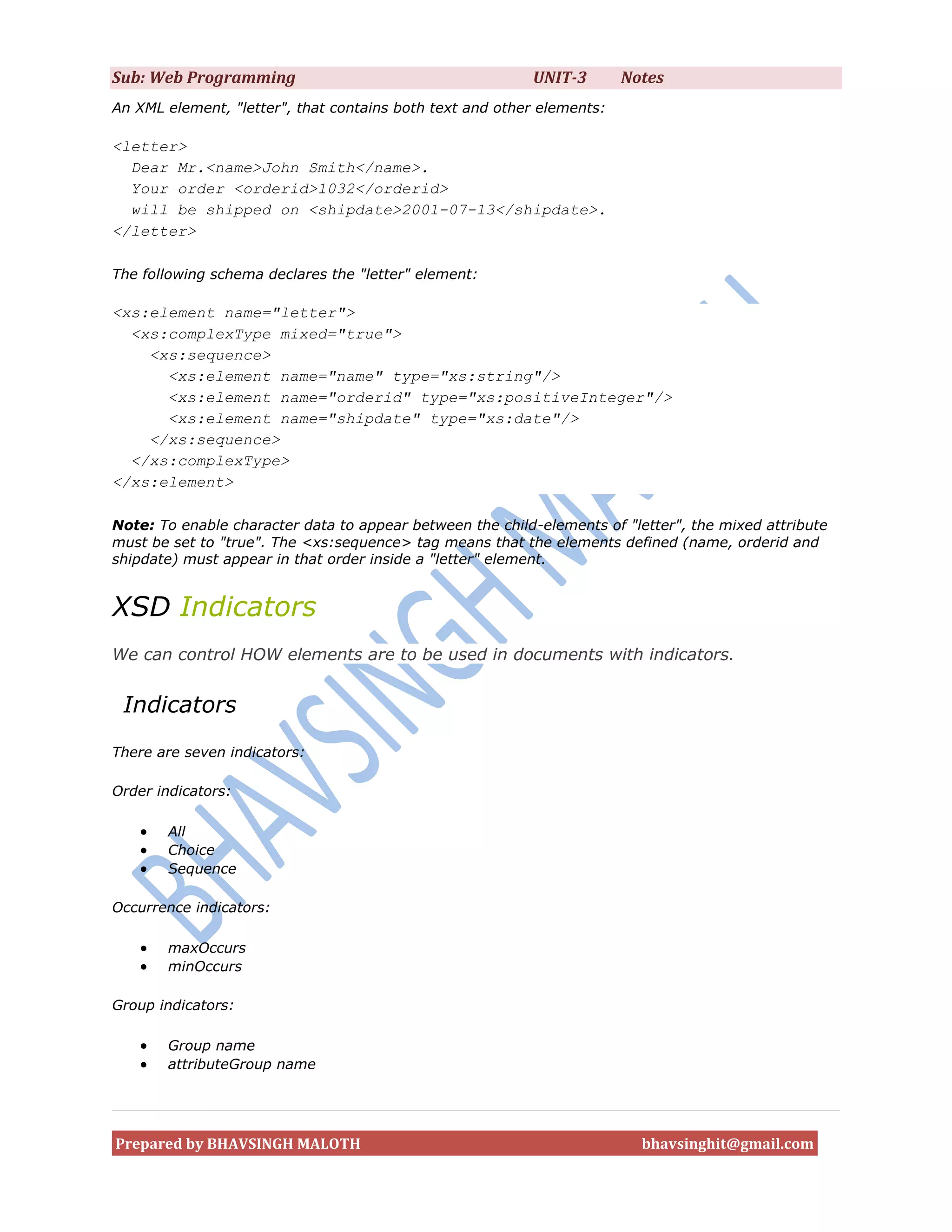 Sub: Web Programming                                      UNIT-3        Notes
An XML element, "letter", that contains both text and other elements:

<letter>
  Dear Mr.<name>John Smith</name>.
  Your order <orderid>1032</orderid>
  will be shipped on <shipdate>2001-07-13</shipdate>.
</letter>

The following schema declares the "letter" element:

<xs:element name="letter">
  <xs:complexType mixed="true">
    <xs:sequence>
      <xs:element name="name" type="xs:string"/>
      <xs:element name="orderid" type="xs:positiveInteger"/>
      <xs:element name="shipdate" type="xs:date"/>
    </xs:sequence>
  </xs:complexType>
</xs:element>

Note: To enable character data to appear between the child-elements of "letter", the mixed attribute
must be set to "true". The <xs:sequence> tag means that the elements defined (name, orderid and
shipdate) must appear in that order inside a "letter" element.


XSD Indicators
We can control HOW elements are to be used in documents with indicators.


 Indicators
There are seven indicators:

Order indicators:

      All
      Choice
      Sequence

Occurrence indicators:

      maxOccurs
      minOccurs

Group indicators:

      Group name
      attributeGroup name




Prepared by BHAVSINGH MALOTH                                              bhavsinghit@gmail.com
 