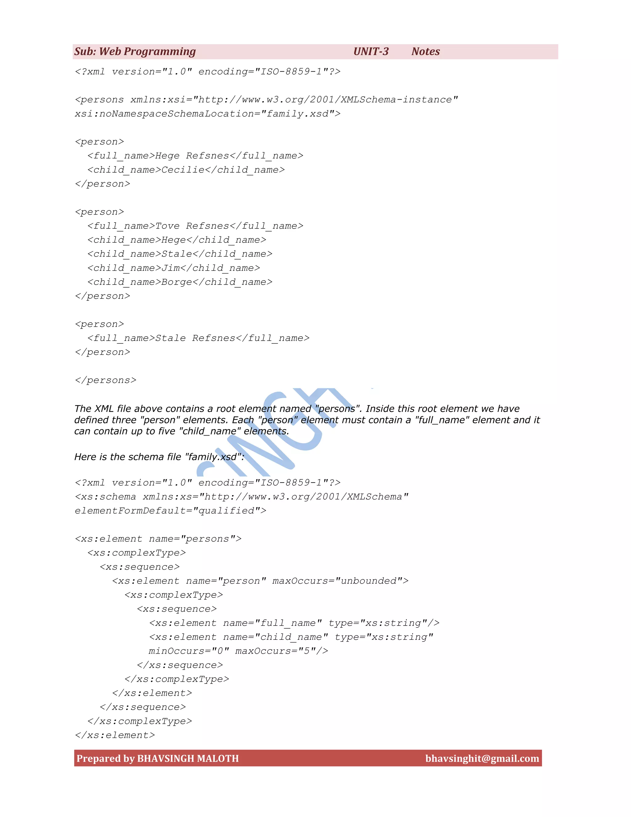 Sub: Web Programming                                     UNIT-3      Notes
<?xml version="1.0" encoding="ISO-8859-1"?>

<persons xmlns:xsi="http://www.w3.org/2001/XMLSchema-instance"
xsi:noNamespaceSchemaLocation="family.xsd">

<person>
  <full_name>Hege Refsnes</full_name>
  <child_name>Cecilie</child_name>
</person>

<person>
  <full_name>Tove Refsnes</full_name>
  <child_name>Hege</child_name>
  <child_name>Stale</child_name>
  <child_name>Jim</child_name>
  <child_name>Borge</child_name>
</person>

<person>
  <full_name>Stale Refsnes</full_name>
</person>

</persons>

The XML file above contains a root element named "persons". Inside this root element we have
defined three "person" elements. Each "person" element must contain a "full_name" element and it
can contain up to five "child_name" elements.

Here is the schema file "family.xsd":

<?xml version="1.0" encoding="ISO-8859-1"?>
<xs:schema xmlns:xs="http://www.w3.org/2001/XMLSchema"
elementFormDefault="qualified">

<xs:element name="persons">
  <xs:complexType>
    <xs:sequence>
      <xs:element name="person" maxOccurs="unbounded">
        <xs:complexType>
          <xs:sequence>
            <xs:element name="full_name" type="xs:string"/>
            <xs:element name="child_name" type="xs:string"
            minOccurs="0" maxOccurs="5"/>
          </xs:sequence>
        </xs:complexType>
      </xs:element>
    </xs:sequence>
  </xs:complexType>
</xs:element>

Prepared by BHAVSINGH MALOTH                                            bhavsinghit@gmail.com
 