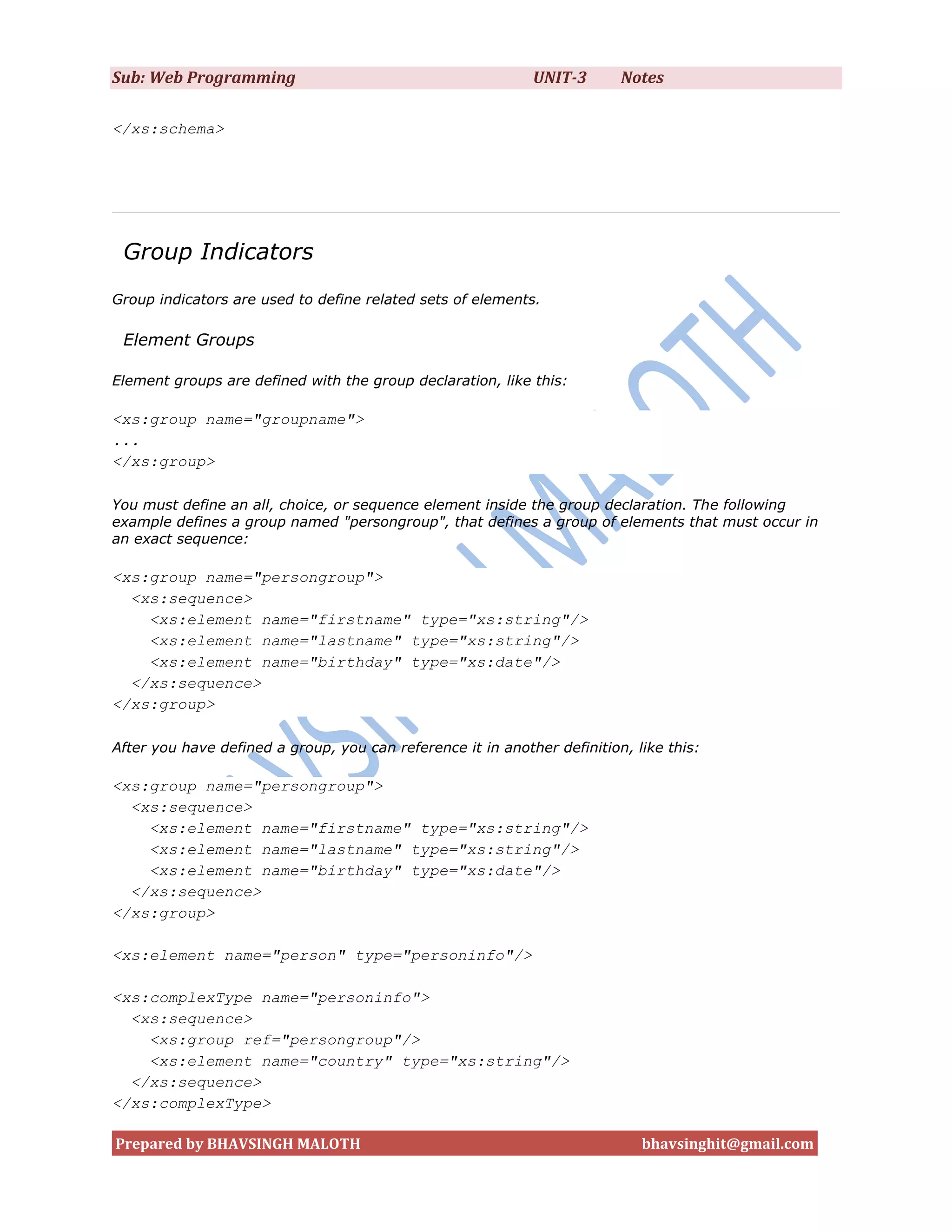 Sub: Web Programming                                         UNIT-3       Notes

</xs:schema>




 Group Indicators
Group indicators are used to define related sets of elements.

 Element Groups

Element groups are defined with the group declaration, like this:

<xs:group name="groupname">
...
</xs:group>

You must define an all, choice, or sequence element inside the group declaration. The following
example defines a group named "persongroup", that defines a group of elements that must occur in
an exact sequence:

<xs:group name="persongroup">
  <xs:sequence>
    <xs:element name="firstname" type="xs:string"/>
    <xs:element name="lastname" type="xs:string"/>
    <xs:element name="birthday" type="xs:date"/>
  </xs:sequence>
</xs:group>

After you have defined a group, you can reference it in another definition, like this:

<xs:group name="persongroup">
  <xs:sequence>
    <xs:element name="firstname" type="xs:string"/>
    <xs:element name="lastname" type="xs:string"/>
    <xs:element name="birthday" type="xs:date"/>
  </xs:sequence>
</xs:group>

<xs:element name="person" type="personinfo"/>

<xs:complexType name="personinfo">
  <xs:sequence>
    <xs:group ref="persongroup"/>
    <xs:element name="country" type="xs:string"/>
  </xs:sequence>
</xs:complexType>

Prepared by BHAVSINGH MALOTH                                                 bhavsinghit@gmail.com
 