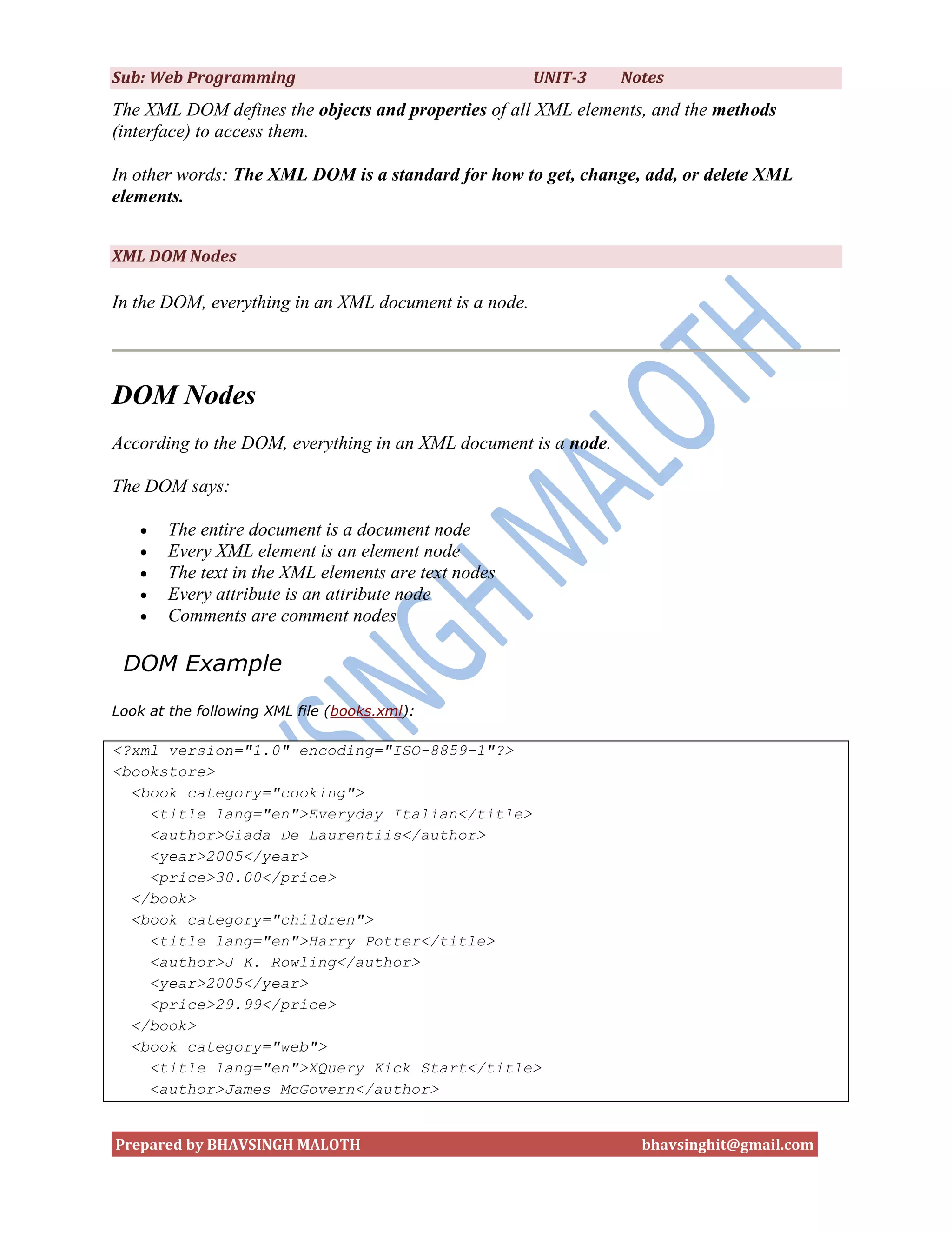 Sub: Web Programming                                   UNIT-3    Notes
The XML DOM defines the objects and properties of all XML elements, and the methods
(interface) to access them.

In other words: The XML DOM is a standard for how to get, change, add, or delete XML
elements.


XML DOM Nodes

In the DOM, everything in an XML document is a node.




DOM Nodes
According to the DOM, everything in an XML document is a node.

The DOM says:

      The entire document is a document node
      Every XML element is an element node
      The text in the XML elements are text nodes
      Every attribute is an attribute node
      Comments are comment nodes

 DOM Example
Look at the following XML file (books.xml):

<?xml version="1.0" encoding="ISO-8859-1"?>
<bookstore>
  <book category="cooking">
    <title lang="en">Everyday Italian</title>
    <author>Giada De Laurentiis</author>
    <year>2005</year>
    <price>30.00</price>
  </book>
  <book category="children">
    <title lang="en">Harry Potter</title>
    <author>J K. Rowling</author>
    <year>2005</year>
    <price>29.99</price>
  </book>
  <book category="web">
    <title lang="en">XQuery Kick Start</title>
    <author>James McGovern</author>


Prepared by BHAVSINGH MALOTH                                       bhavsinghit@gmail.com
 