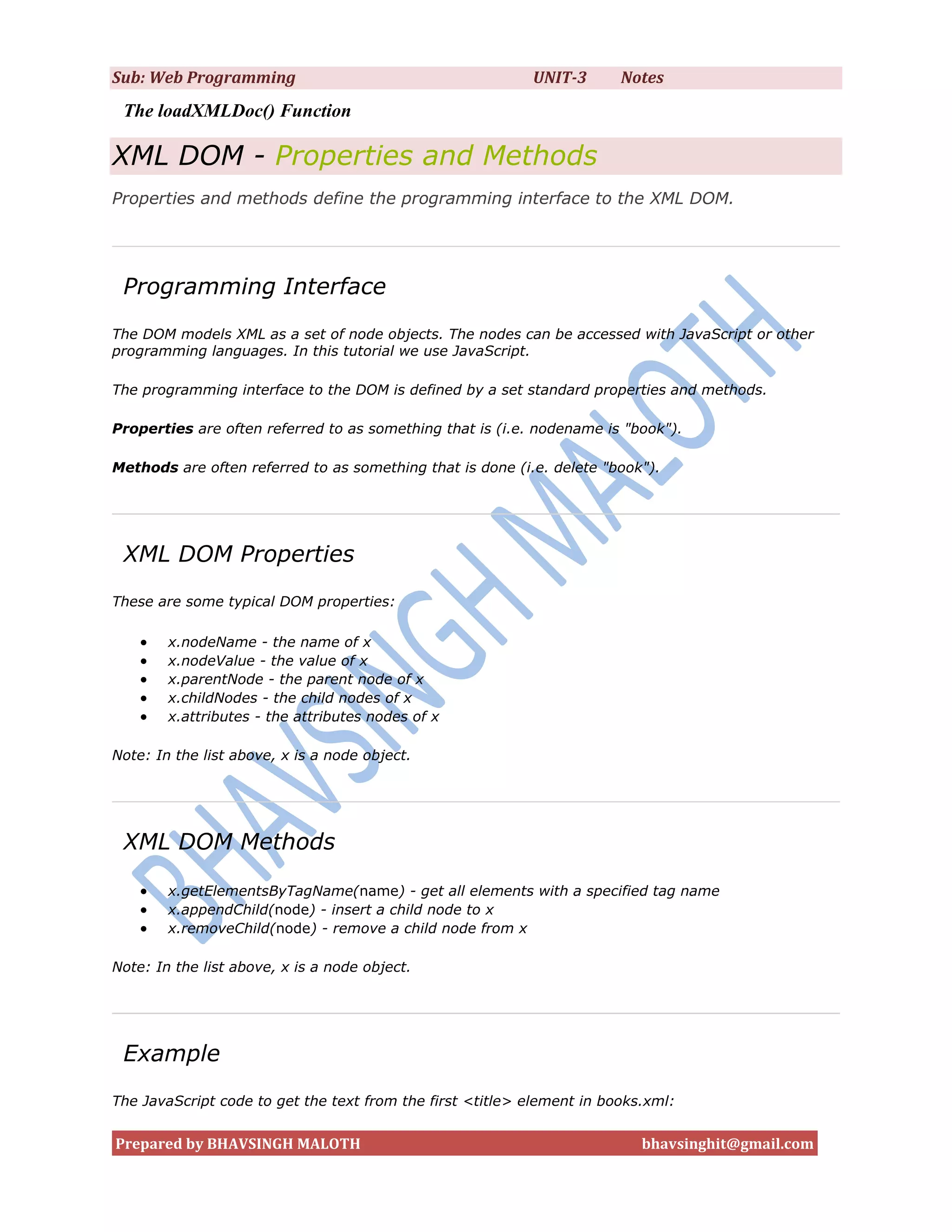 Sub: Web Programming                                       UNIT-3       Notes
 The loadXMLDoc() Function

XML DOM - Properties and Methods
Properties and methods define the programming interface to the XML DOM.




 Programming Interface
The DOM models XML as a set of node objects. The nodes can be accessed with JavaScript or other
programming languages. In this tutorial we use JavaScript.

The programming interface to the DOM is defined by a set standard properties and methods.

Properties are often referred to as something that is (i.e. nodename is "book").

Methods are often referred to as something that is done (i.e. delete "book").




 XML DOM Properties
These are some typical DOM properties:

       x.nodeName - the name of x
       x.nodeValue - the value of x
       x.parentNode - the parent node of x
       x.childNodes - the child nodes of x
       x.attributes - the attributes nodes of x

Note: In the list above, x is a node object.




 XML DOM Methods

       x.getElementsByTagName(name) - get all elements with a specified tag name
       x.appendChild(node) - insert a child node to x
       x.removeChild(node) - remove a child node from x

Note: In the list above, x is a node object.




 Example
The JavaScript code to get the text from the first <title> element in books.xml:


Prepared by BHAVSINGH MALOTH                                               bhavsinghit@gmail.com
 