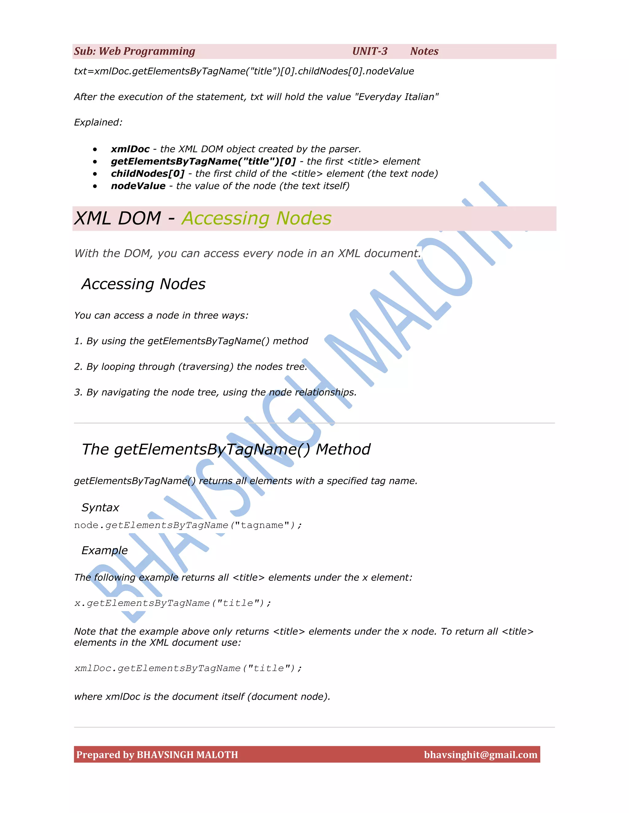 Sub: Web Programming                                         UNIT-3      Notes
txt=xmlDoc.getElementsByTagName("title")[0].childNodes[0].nodeValue

After the execution of the statement, txt will hold the value "Everyday Italian"

Explained:

       xmlDoc - the XML DOM object created by the parser.
       getElementsByTagName("title")[0] - the first <title> element
       childNodes[0] - the first child of the <title> element (the text node)
       nodeValue - the value of the node (the text itself)


XML DOM - Accessing Nodes
With the DOM, you can access every node in an XML document.

 Accessing Nodes
You can access a node in three ways:

1. By using the getElementsByTagName() method

2. By looping through (traversing) the nodes tree.

3. By navigating the node tree, using the node relationships.




 The getElementsByTagName() Method
getElementsByTagName() returns all elements with a specified tag name.

 Syntax
node.getElementsByTagName("tagname");

 Example

The following example returns all <title> elements under the x element:

x.getElementsByTagName("title");

Note that the example above only returns <title> elements under the x node. To return all <title>
elements in the XML document use:

xmlDoc.getElementsByTagName("title");

where xmlDoc is the document itself (document node).




Prepared by BHAVSINGH MALOTH                                                bhavsinghit@gmail.com
 