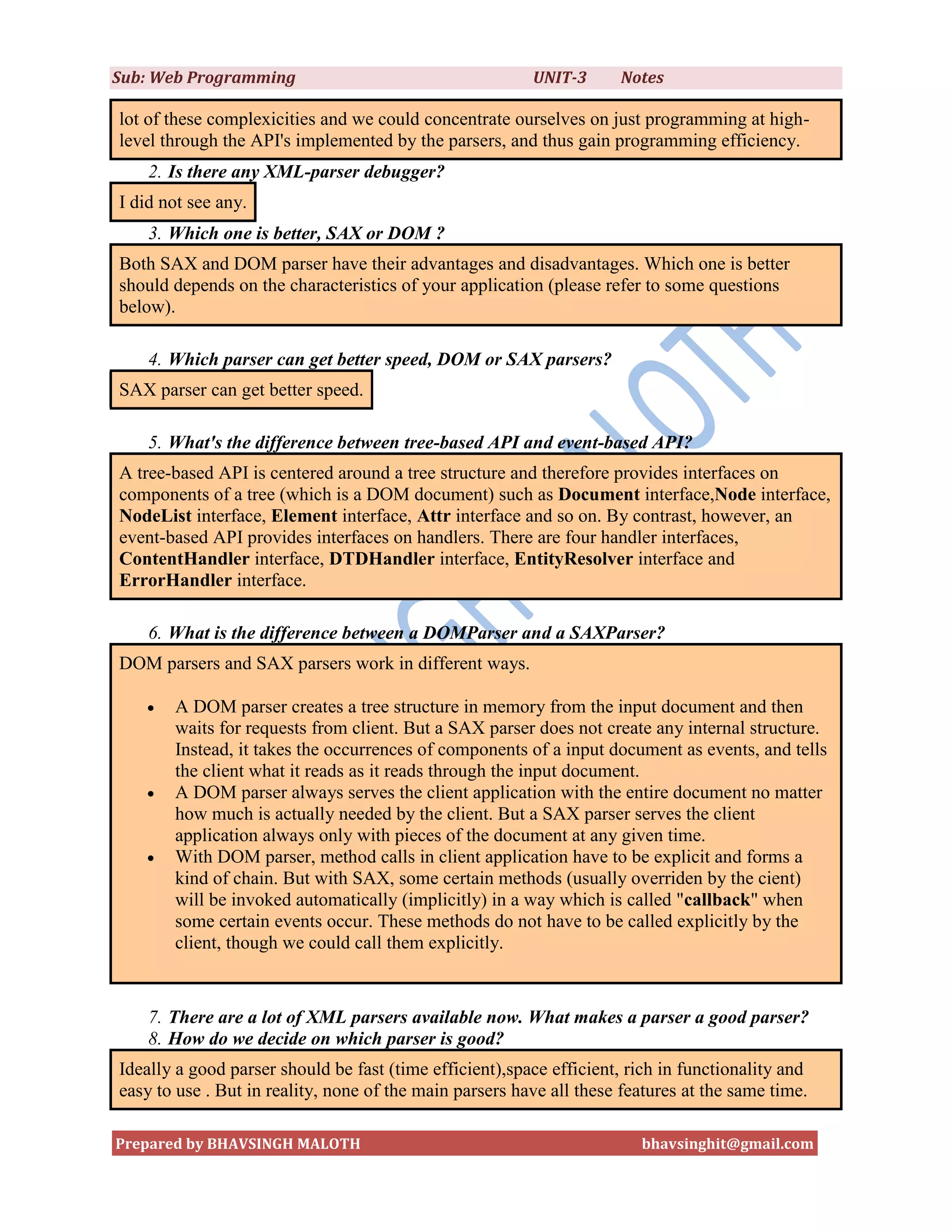Sub: Web Programming                                     UNIT-3      Notes

lot of these complexicities and we could concentrate ourselves on just programming at high-
level through the API's implemented by the parsers, and thus gain programming efficiency.
    2. Is there any XML-parser debugger?
I did not see any.
    3. Which one is better, SAX or DOM ?
Both SAX and DOM parser have their advantages and disadvantages. Which one is better
should depends on the characteristics of your application (please refer to some questions
below).

    4. Which parser can get better speed, DOM or SAX parsers?
SAX parser can get better speed.

    5. What's the difference between tree-based API and event-based API?
A tree-based API is centered around a tree structure and therefore provides interfaces on
components of a tree (which is a DOM document) such as Document interface,Node interface,
NodeList interface, Element interface, Attr interface and so on. By contrast, however, an
event-based API provides interfaces on handlers. There are four handler interfaces,
ContentHandler interface, DTDHandler interface, EntityResolver interface and
ErrorHandler interface.

    6. What is the difference between a DOMParser and a SAXParser?
DOM parsers and SAX parsers work in different ways.

      A DOM parser creates a tree structure in memory from the input document and then
       waits for requests from client. But a SAX parser does not create any internal structure.
       Instead, it takes the occurrences of components of a input document as events, and tells
       the client what it reads as it reads through the input document.
      A DOM parser always serves the client application with the entire document no matter
       how much is actually needed by the client. But a SAX parser serves the client
       application always only with pieces of the document at any given time.
      With DOM parser, method calls in client application have to be explicit and forms a
       kind of chain. But with SAX, some certain methods (usually overriden by the cient)
       will be invoked automatically (implicitly) in a way which is called "callback" when
       some certain events occur. These methods do not have to be called explicitly by the
       client, though we could call them explicitly.


    7. There are a lot of XML parsers available now. What makes a parser a good parser?
    8. How do we decide on which parser is good?
Ideally a good parser should be fast (time efficient),space efficient, rich in functionality and
easy to use . But in reality, none of the main parsers have all these features at the same time.

Prepared by BHAVSINGH MALOTH                                            bhavsinghit@gmail.com
 