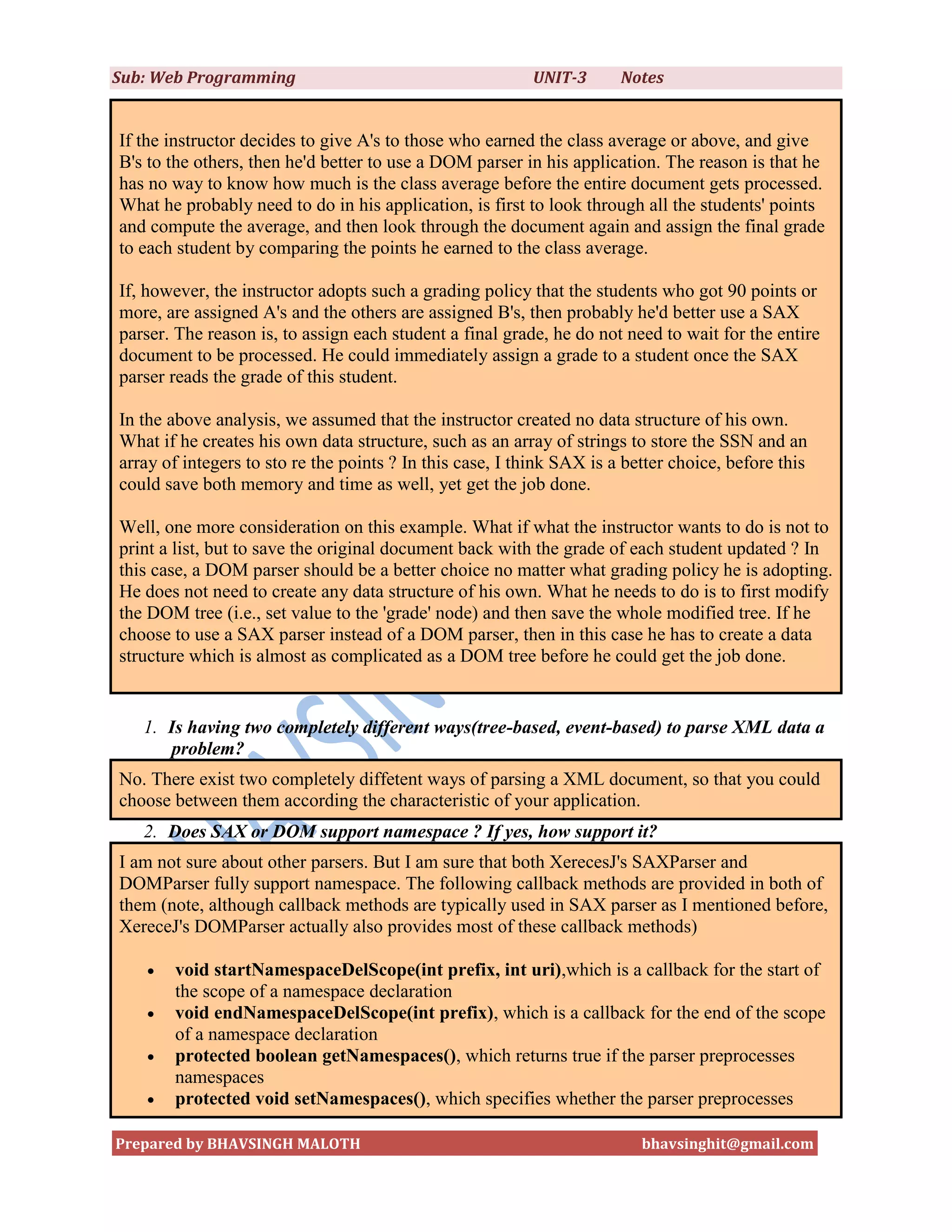 Sub: Web Programming                                      UNIT-3       Notes


If the instructor decides to give A's to those who earned the class average or above, and give
B's to the others, then he'd better to use a DOM parser in his application. The reason is that he
has no way to know how much is the class average before the entire document gets processed.
What he probably need to do in his application, is first to look through all the students' points
and compute the average, and then look through the document again and assign the final grade
to each student by comparing the points he earned to the class average.

If, however, the instructor adopts such a grading policy that the students who got 90 points or
more, are assigned A's and the others are assigned B's, then probably he'd better use a SAX
parser. The reason is, to assign each student a final grade, he do not need to wait for the entire
document to be processed. He could immediately assign a grade to a student once the SAX
parser reads the grade of this student.

In the above analysis, we assumed that the instructor created no data structure of his own.
What if he creates his own data structure, such as an array of strings to store the SSN and an
array of integers to sto re the points ? In this case, I think SAX is a better choice, before this
could save both memory and time as well, yet get the job done.

Well, one more consideration on this example. What if what the instructor wants to do is not to
print a list, but to save the original document back with the grade of each student updated ? In
this case, a DOM parser should be a better choice no matter what grading policy he is adopting.
He does not need to create any data structure of his own. What he needs to do is to first modify
the DOM tree (i.e., set value to the 'grade' node) and then save the whole modified tree. If he
choose to use a SAX parser instead of a DOM parser, then in this case he has to create a data
structure which is almost as complicated as a DOM tree before he could get the job done.


   1. Is having two completely different ways(tree-based, event-based) to parse XML data a
      problem?
No. There exist two completely diffetent ways of parsing a XML document, so that you could
choose between them according the characteristic of your application.
   2. Does SAX or DOM support namespace ? If yes, how support it?
I am not sure about other parsers. But I am sure that both XerecesJ's SAXParser and
DOMParser fully support namespace. The following callback methods are provided in both of
them (note, although callback methods are typically used in SAX parser as I mentioned before,
XereceJ's DOMParser actually also provides most of these callback methods)

      void startNamespaceDelScope(int prefix, int uri),which is a callback for the start of
       the scope of a namespace declaration
      void endNamespaceDelScope(int prefix), which is a callback for the end of the scope
       of a namespace declaration
      protected boolean getNamespaces(), which returns true if the parser preprocesses
       namespaces
      protected void setNamespaces(), which specifies whether the parser preprocesses

Prepared by BHAVSINGH MALOTH                                              bhavsinghit@gmail.com
 