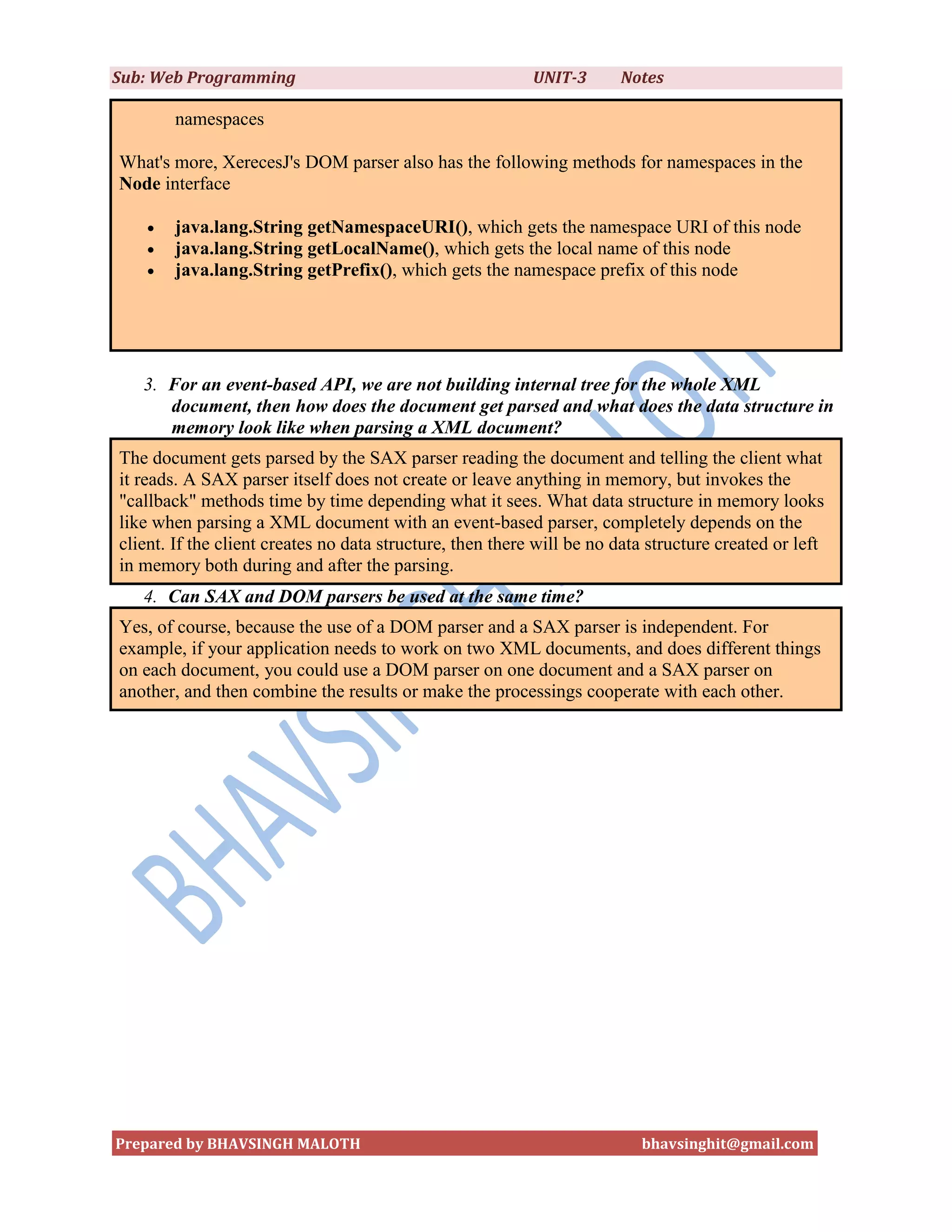 Sub: Web Programming                                       UNIT-3      Notes

        namespaces

What's more, XerecesJ's DOM parser also has the following methods for namespaces in the
Node interface

       java.lang.String getNamespaceURI(), which gets the namespace URI of this node
       java.lang.String getLocalName(), which gets the local name of this node
       java.lang.String getPrefix(), which gets the namespace prefix of this node




   3. For an event-based API, we are not building internal tree for the whole XML
      document, then how does the document get parsed and what does the data structure in
      memory look like when parsing a XML document?
The document gets parsed by the SAX parser reading the document and telling the client what
it reads. A SAX parser itself does not create or leave anything in memory, but invokes the
"callback" methods time by time depending what it sees. What data structure in memory looks
like when parsing a XML document with an event-based parser, completely depends on the
client. If the client creates no data structure, then there will be no data structure created or left
in memory both during and after the parsing.
   4. Can SAX and DOM parsers be used at the same time?
Yes, of course, because the use of a DOM parser and a SAX parser is independent. For
example, if your application needs to work on two XML documents, and does different things
on each document, you could use a DOM parser on one document and a SAX parser on
another, and then combine the results or make the processings cooperate with each other.




Prepared by BHAVSINGH MALOTH                                              bhavsinghit@gmail.com
 