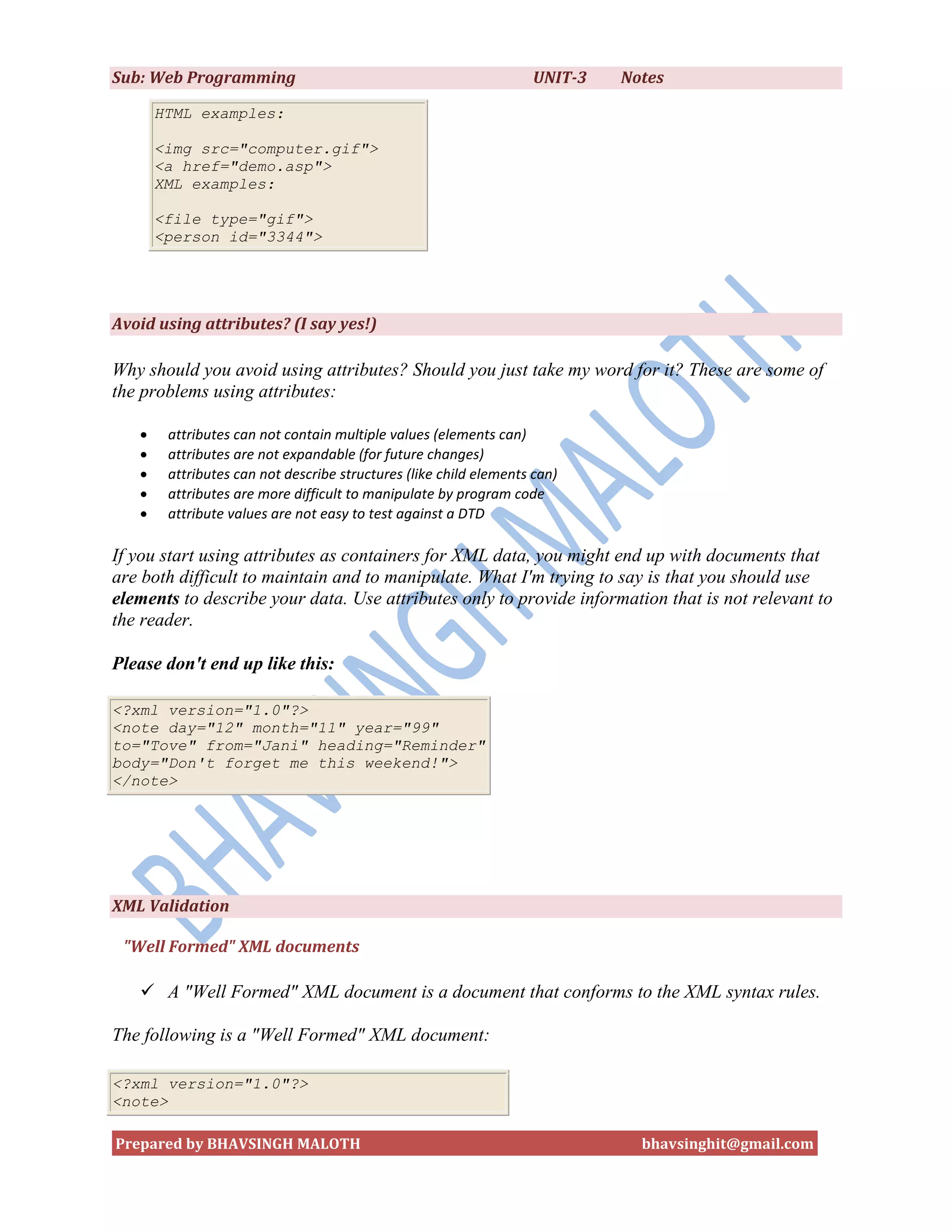 Sub: Web Programming                                               UNIT-3   Notes

       HTML examples:

       <img src="computer.gif">
       <a href="demo.asp">
       XML examples:

       <file type="gif">
       <person id="3344">




Avoid using attributes? (I say yes!)

Why should you avoid using attributes? Should you just take my word for it? These are some of
the problems using attributes:

       attributes can not contain multiple values (elements can)
       attributes are not expandable (for future changes)
       attributes can not describe structures (like child elements can)
       attributes are more difficult to manipulate by program code
       attribute values are not easy to test against a DTD

If you start using attributes as containers for XML data, you might end up with documents that
are both difficult to maintain and to manipulate. What I'm trying to say is that you should use
elements to describe your data. Use attributes only to provide information that is not relevant to
the reader.

Please don't end up like this:

<?xml version="1.0"?>
<note day="12" month="11" year="99"
to="Tove" from="Jani" heading="Reminder"
body="Don't forget me this weekend!">
</note>




XML Validation

 "Well Formed" XML documents

    A "Well Formed" XML document is a document that conforms to the XML syntax rules.

The following is a "Well Formed" XML document:

<?xml version="1.0"?>
<note>

Prepared by BHAVSINGH MALOTH                                                  bhavsinghit@gmail.com
 