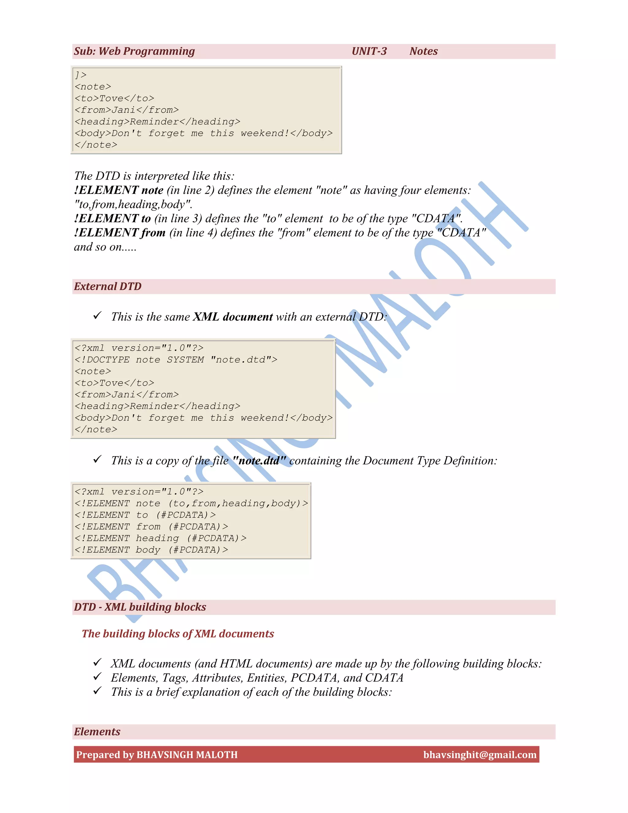 Sub: Web Programming                                  UNIT-3     Notes

]>
<note>
<to>Tove</to>
<from>Jani</from>
<heading>Reminder</heading>
<body>Don't forget me this weekend!</body>
</note>


The DTD is interpreted like this:
!ELEMENT note (in line 2) defines the element "note" as having four elements:
"to,from,heading,body".
!ELEMENT to (in line 3) defines the "to" element to be of the type "CDATA".
!ELEMENT from (in line 4) defines the "from" element to be of the type "CDATA"
and so on.....


External DTD

    This is the same XML document with an external DTD:

<?xml version="1.0"?>
<!DOCTYPE note SYSTEM "note.dtd">
<note>
<to>Tove</to>
<from>Jani</from>
<heading>Reminder</heading>
<body>Don't forget me this weekend!</body>
</note>


    This is a copy of the file "note.dtd" containing the Document Type Definition:

<?xml version="1.0"?>
<!ELEMENT note (to,from,heading,body)>
<!ELEMENT to (#PCDATA)>
<!ELEMENT from (#PCDATA)>
<!ELEMENT heading (#PCDATA)>
<!ELEMENT body (#PCDATA)>




DTD - XML building blocks

 The building blocks of XML documents

    XML documents (and HTML documents) are made up by the following building blocks:
    Elements, Tags, Attributes, Entities, PCDATA, and CDATA
    This is a brief explanation of each of the building blocks:


Elements

Prepared by BHAVSINGH MALOTH                                        bhavsinghit@gmail.com
 