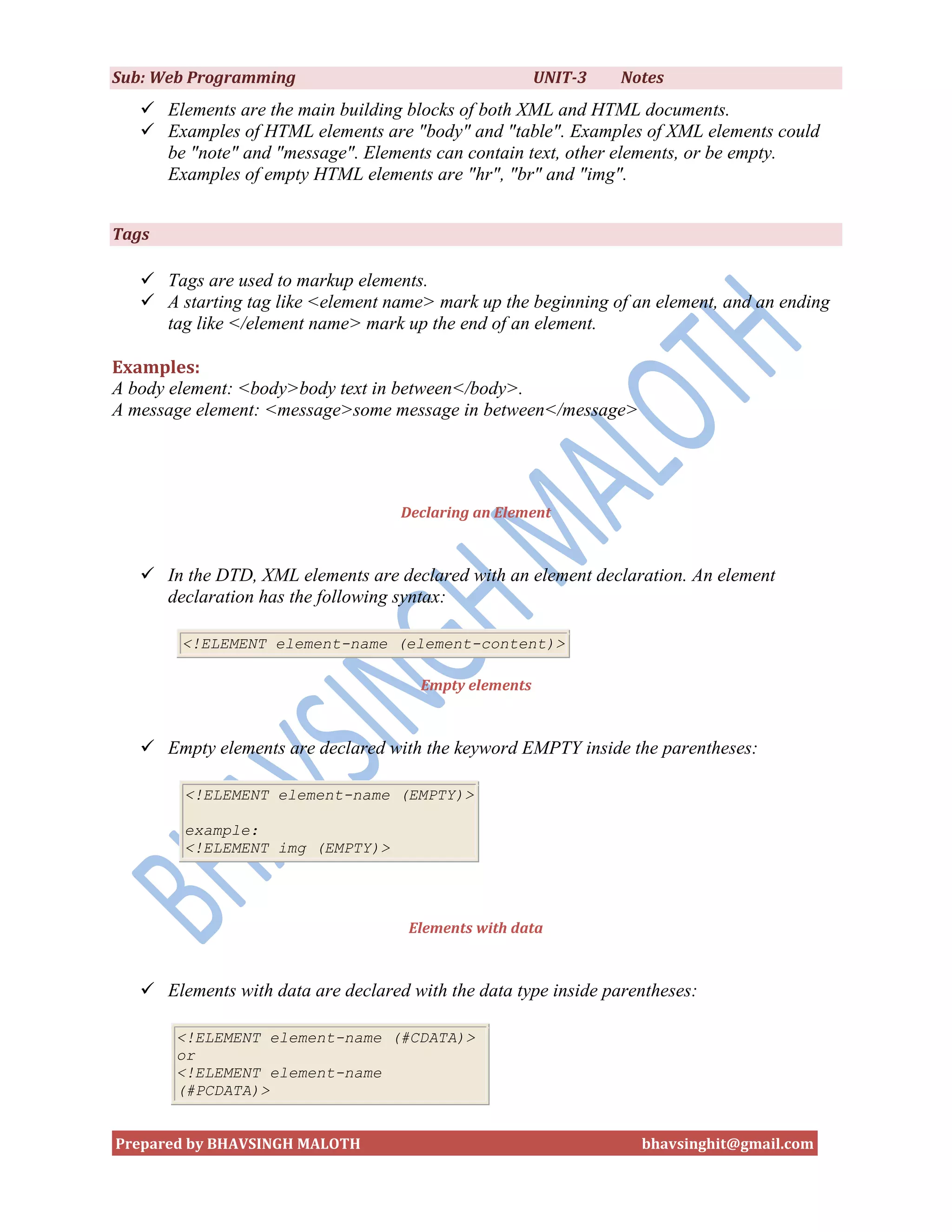 Sub: Web Programming                                    UNIT-3   Notes
    Elements are the main building blocks of both XML and HTML documents.
    Examples of HTML elements are "body" and "table". Examples of XML elements could
     be "note" and "message". Elements can contain text, other elements, or be empty.
     Examples of empty HTML elements are "hr", "br" and "img".


Tags

    Tags are used to markup elements.
    A starting tag like <element name> mark up the beginning of an element, and an ending
     tag like </element name> mark up the end of an element.

Examples:
A body element: <body>body text in between</body>.
A message element: <message>some message in between</message>




                                    Declaring an Element



    In the DTD, XML elements are declared with an element declaration. An element
     declaration has the following syntax:

        <!ELEMENT element-name (element-content)>

                                       Empty elements



    Empty elements are declared with the keyword EMPTY inside the parentheses:

        <!ELEMENT element-name (EMPTY)>

        example:
        <!ELEMENT img (EMPTY)>




                                     Elements with data



    Elements with data are declared with the data type inside parentheses:

       <!ELEMENT element-name (#CDATA)>
       or
       <!ELEMENT element-name
       (#PCDATA)>


Prepared by BHAVSINGH MALOTH                                       bhavsinghit@gmail.com
 
