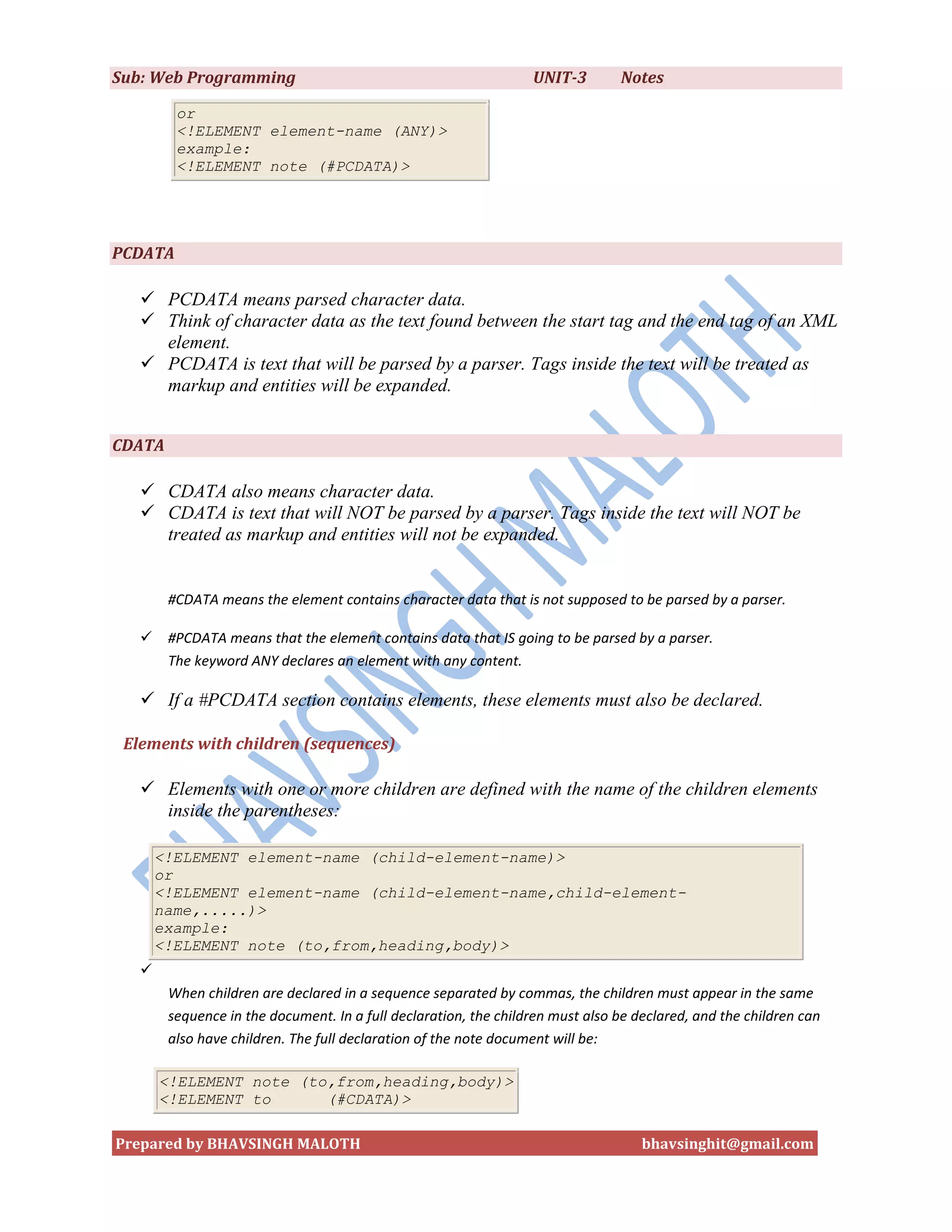 Sub: Web Programming                                              UNIT-3        Notes

         or
         <!ELEMENT element-name (ANY)>
         example:
         <!ELEMENT note (#PCDATA)>




PCDATA

    PCDATA means parsed character data.
    Think of character data as the text found between the start tag and the end tag of an XML
     element.
    PCDATA is text that will be parsed by a parser. Tags inside the text will be treated as
     markup and entities will be expanded.


CDATA

    CDATA also means character data.
    CDATA is text that will NOT be parsed by a parser. Tags inside the text will NOT be
     treated as markup and entities will not be expanded.


        #CDATA means the element contains character data that is not supposed to be parsed by a parser.

       #PCDATA means that the element contains data that IS going to be parsed by a parser.
        The keyword ANY declares an element with any content.

    If a #PCDATA section contains elements, these elements must also be declared.

 Elements with children (sequences)

    Elements with one or more children are defined with the name of the children elements
     inside the parentheses:

       <!ELEMENT element-name (child-element-name)>
       or
       <!ELEMENT element-name (child-element-name,child-element-
       name,.....)>
       example:
       <!ELEMENT note (to,from,heading,body)>
   
        When children are declared in a sequence separated by commas, the children must appear in the same
        sequence in the document. In a full declaration, the children must also be declared, and the children can
        also have children. The full declaration of the note document will be:

       <!ELEMENT note (to,from,heading,body)>
       <!ELEMENT to      (#CDATA)>

Prepared by BHAVSINGH MALOTH                                                        bhavsinghit@gmail.com
 