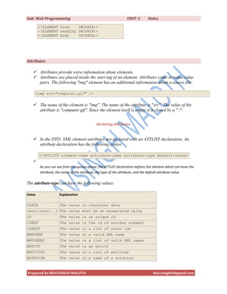 Sub: Web Programming                                             UNIT-3        Notes

         <!ELEMENT from    (#CDATA)>
         <!ELEMENT heading (#CDATA)>
         <!ELEMENT body    (#CDATA)>




Attributes

      Attributes provide extra information about elements.
      Attributes are placed inside the start tag of an element. Attributes come in name/value
       pairs. The following "img" element has an additional information about a source file:

     <img src="computer.gif" />


      The name of the element is "img". The name of the attribute is "src". The value of the
       attribute is "computer.gif". Since the element itself is empty it is closed by a " /".


                                             Declaring Attributes



      In the DTD, XML element attributes are declared with an ATTLIST declaration. An
       attribute declaration has the following syntax:

         <!ATTLIST element-name attribute-name attribute-type default-value>
     
         As you can see from the syntax above, the ATTLIST declaration defines the element which can have the
         attribute, the name of the attribute, the type of the attribute, and the default attribute value.

The attribute-type can have the following values:

Value                Explanation

CDATA                The value is character data
(eval|eval|..) The value must be an enumerated value
ID                   The value is an unique id
IDREF                The value is the id of another element
IDREFS               The value is a list of other ids
NMTOKEN              The value is a valid XML name
NMTOKENS             The value is a list of valid XML names
ENTITY               The value is an entity
ENTITIES             The value is a list of entities
NOTATION             The value is a name of a notation



Prepared by BHAVSINGH MALOTH                                                      bhavsinghit@gmail.com
 