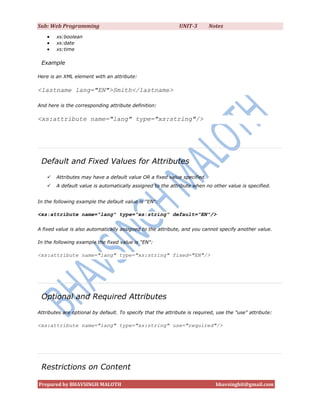 Sub: Web Programming                                          UNIT-3       Notes
       xs:boolean
       xs:date
       xs:time

 Example

Here is an XML element with an attribute:

<lastname lang="EN">Smith</lastname>

And here is the corresponding attribute definition:

<xs:attribute name="lang" type="xs:string"/>




 Default and Fixed Values for Attributes
       Attributes may have a default value OR a fixed value specified.
       A default value is automatically assigned to the attribute when no other value is specified.


In the following example the default value is "EN":

<xs:attribute name="lang" type="xs:string" default="EN"/>

A fixed value is also automatically assigned to the attribute, and you cannot specify another value.

In the following example the fixed value is "EN":

<xs:attribute name="lang" type="xs:string" fixed="EN"/>




 Optional and Required Attributes
Attributes are optional by default. To specify that the attribute is required, use the "use" attribute:

<xs:attribute name="lang" type="xs:string" use="required"/>




 Restrictions on Content

Prepared by BHAVSINGH MALOTH                                                  bhavsinghit@gmail.com
 