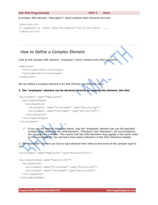 Sub: Web Programming                                      UNIT-3      Notes
A complex XML element, "description", which contains both elements and text:

<description>
It happened on <date lang="norwegian">03.03.99</date> ....
</description>




 How to Define a Complex Element
Look at this complex XML element, "employee", which contains only other elements:

<employee>
  <firstname>John</firstname>
  <lastname>Smith</lastname>
</employee>

We can define a complex element in an XML Schema two different ways:

1. The "employee" element can be declared directly by naming the element, like this:

<xs:element name="employee">
  <xs:complexType>
    <xs:sequence>
      <xs:element name="firstname" type="xs:string"/>
      <xs:element name="lastname" type="xs:string"/>
    </xs:sequence>
  </xs:complexType>
</xs:element>

      If you use the method described above, only the "employee" element can use the specified
       complex type. Note that the child elements, "firstname" and "lastname", are surrounded by
       the <sequence> indicator. This means that the child elements must appear in the same order
       as they are declared. You will learn more about indicators in the XSD Indicators chapter.

2. The "employee" element can have a type attribute that refers to the name of the complex type to
use:

<xs:element name="employee" type="personinfo"/>

<xs:complexType name="personinfo">
  <xs:sequence>
    <xs:element name="firstname" type="xs:string"/>
    <xs:element name="lastname" type="xs:string"/>
  </xs:sequence>
</xs:complexType>




Prepared by BHAVSINGH MALOTH                                             bhavsinghit@gmail.com
 