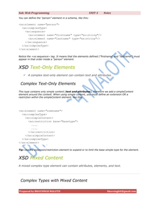 Sub: Web Programming                                          UNIT-3    Notes
You can define the "person" element in a schema, like this:

<xs:element name="person">
  <xs:complexType>
    <xs:sequence>
      <xs:element name="firstname" type="xs:string"/>
      <xs:element name="lastname" type="xs:string"/>
    </xs:sequence>
  </xs:complexType>
</xs:element>

Notice the <xs:sequence> tag. It means that the elements defined ("firstname" and "lastname") must
appear in that order inside a "person" element.


XSD Text-Only Elements
    A complex text-only element can contain text and attributes.


 Complex Text-Only Elements
This type contains only simple content (text and attributes), therefore we add a simpleContent
element around the content. When using simple content, you must define an extension OR a
restriction within the simpleContent element, like this:




<xs:element name="somename">
  <xs:complexType>
    <xs:simpleContent>
      <xs:restriction base="basetype">
        ....
        ....
      </xs:restriction>
    </xs:simpleContent>
  </xs:complexType>
</xs:element>

Tip: Use the extension/restriction element to expand or to limit the base simple type for the element.


XSD Mixed Content
A mixed complex type element can contain attributes, elements, and text.




 Complex Types with Mixed Content

Prepared by BHAVSINGH MALOTH                                               bhavsinghit@gmail.com
 