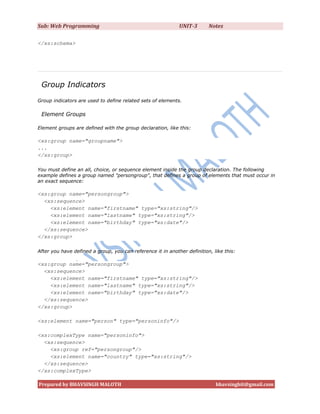 Sub: Web Programming                                         UNIT-3       Notes

</xs:schema>




 Group Indicators
Group indicators are used to define related sets of elements.

 Element Groups

Element groups are defined with the group declaration, like this:

<xs:group name="groupname">
...
</xs:group>

You must define an all, choice, or sequence element inside the group declaration. The following
example defines a group named "persongroup", that defines a group of elements that must occur in
an exact sequence:

<xs:group name="persongroup">
  <xs:sequence>
    <xs:element name="firstname" type="xs:string"/>
    <xs:element name="lastname" type="xs:string"/>
    <xs:element name="birthday" type="xs:date"/>
  </xs:sequence>
</xs:group>

After you have defined a group, you can reference it in another definition, like this:

<xs:group name="persongroup">
  <xs:sequence>
    <xs:element name="firstname" type="xs:string"/>
    <xs:element name="lastname" type="xs:string"/>
    <xs:element name="birthday" type="xs:date"/>
  </xs:sequence>
</xs:group>

<xs:element name="person" type="personinfo"/>

<xs:complexType name="personinfo">
  <xs:sequence>
    <xs:group ref="persongroup"/>
    <xs:element name="country" type="xs:string"/>
  </xs:sequence>
</xs:complexType>

Prepared by BHAVSINGH MALOTH                                                 bhavsinghit@gmail.com
 