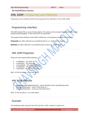Sub: Web Programming                                       UNIT-3       Notes
 The loadXMLDoc() Function

XML DOM - Properties and Methods
Properties and methods define the programming interface to the XML DOM.




 Programming Interface
The DOM models XML as a set of node objects. The nodes can be accessed with JavaScript or other
programming languages. In this tutorial we use JavaScript.

The programming interface to the DOM is defined by a set standard properties and methods.

Properties are often referred to as something that is (i.e. nodename is "book").

Methods are often referred to as something that is done (i.e. delete "book").




 XML DOM Properties
These are some typical DOM properties:

       x.nodeName - the name of x
       x.nodeValue - the value of x
       x.parentNode - the parent node of x
       x.childNodes - the child nodes of x
       x.attributes - the attributes nodes of x

Note: In the list above, x is a node object.




 XML DOM Methods

       x.getElementsByTagName(name) - get all elements with a specified tag name
       x.appendChild(node) - insert a child node to x
       x.removeChild(node) - remove a child node from x

Note: In the list above, x is a node object.




 Example
The JavaScript code to get the text from the first <title> element in books.xml:


Prepared by BHAVSINGH MALOTH                                               bhavsinghit@gmail.com
 