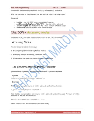 Sub: Web Programming                                         UNIT-3      Notes
txt=xmlDoc.getElementsByTagName("title")[0].childNodes[0].nodeValue

After the execution of the statement, txt will hold the value "Everyday Italian"

Explained:

       xmlDoc - the XML DOM object created by the parser.
       getElementsByTagName("title")[0] - the first <title> element
       childNodes[0] - the first child of the <title> element (the text node)
       nodeValue - the value of the node (the text itself)


XML DOM - Accessing Nodes
With the DOM, you can access every node in an XML document.

 Accessing Nodes
You can access a node in three ways:

1. By using the getElementsByTagName() method

2. By looping through (traversing) the nodes tree.

3. By navigating the node tree, using the node relationships.




 The getElementsByTagName() Method
getElementsByTagName() returns all elements with a specified tag name.

 Syntax
node.getElementsByTagName("tagname");

 Example

The following example returns all <title> elements under the x element:

x.getElementsByTagName("title");

Note that the example above only returns <title> elements under the x node. To return all <title>
elements in the XML document use:

xmlDoc.getElementsByTagName("title");

where xmlDoc is the document itself (document node).




Prepared by BHAVSINGH MALOTH                                                bhavsinghit@gmail.com
 