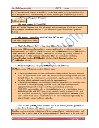 Sub: Web Programming                                     UNIT-3      Notes

lot of these complexicities and we could concentrate ourselves on just programming at high-
level through the API's implemented by the parsers, and thus gain programming efficiency.
    2. Is there any XML-parser debugger?
I did not see any.
    3. Which one is better, SAX or DOM ?
Both SAX and DOM parser have their advantages and disadvantages. Which one is better
should depends on the characteristics of your application (please refer to some questions
below).

    4. Which parser can get better speed, DOM or SAX parsers?
SAX parser can get better speed.

    5. What's the difference between tree-based API and event-based API?
A tree-based API is centered around a tree structure and therefore provides interfaces on
components of a tree (which is a DOM document) such as Document interface,Node interface,
NodeList interface, Element interface, Attr interface and so on. By contrast, however, an
event-based API provides interfaces on handlers. There are four handler interfaces,
ContentHandler interface, DTDHandler interface, EntityResolver interface and
ErrorHandler interface.

    6. What is the difference between a DOMParser and a SAXParser?
DOM parsers and SAX parsers work in different ways.

      A DOM parser creates a tree structure in memory from the input document and then
       waits for requests from client. But a SAX parser does not create any internal structure.
       Instead, it takes the occurrences of components of a input document as events, and tells
       the client what it reads as it reads through the input document.
      A DOM parser always serves the client application with the entire document no matter
       how much is actually needed by the client. But a SAX parser serves the client
       application always only with pieces of the document at any given time.
      With DOM parser, method calls in client application have to be explicit and forms a
       kind of chain. But with SAX, some certain methods (usually overriden by the cient)
       will be invoked automatically (implicitly) in a way which is called "callback" when
       some certain events occur. These methods do not have to be called explicitly by the
       client, though we could call them explicitly.


    7. There are a lot of XML parsers available now. What makes a parser a good parser?
    8. How do we decide on which parser is good?
Ideally a good parser should be fast (time efficient),space efficient, rich in functionality and
easy to use . But in reality, none of the main parsers have all these features at the same time.

Prepared by BHAVSINGH MALOTH                                            bhavsinghit@gmail.com
 