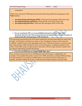 Sub: Web Programming                                       UNIT-3      Notes

        namespaces

What's more, XerecesJ's DOM parser also has the following methods for namespaces in the
Node interface

       java.lang.String getNamespaceURI(), which gets the namespace URI of this node
       java.lang.String getLocalName(), which gets the local name of this node
       java.lang.String getPrefix(), which gets the namespace prefix of this node




   3. For an event-based API, we are not building internal tree for the whole XML
      document, then how does the document get parsed and what does the data structure in
      memory look like when parsing a XML document?
The document gets parsed by the SAX parser reading the document and telling the client what
it reads. A SAX parser itself does not create or leave anything in memory, but invokes the
"callback" methods time by time depending what it sees. What data structure in memory looks
like when parsing a XML document with an event-based parser, completely depends on the
client. If the client creates no data structure, then there will be no data structure created or left
in memory both during and after the parsing.
   4. Can SAX and DOM parsers be used at the same time?
Yes, of course, because the use of a DOM parser and a SAX parser is independent. For
example, if your application needs to work on two XML documents, and does different things
on each document, you could use a DOM parser on one document and a SAX parser on
another, and then combine the results or make the processings cooperate with each other.




Prepared by BHAVSINGH MALOTH                                              bhavsinghit@gmail.com
 