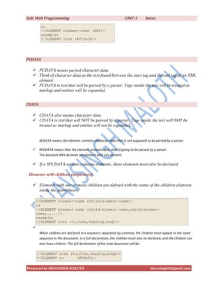 Sub: Web Programming                                              UNIT-3        Notes

         or
         <!ELEMENT element-name (ANY)>
         example:
         <!ELEMENT note (#PCDATA)>




PCDATA

    PCDATA means parsed character data.
    Think of character data as the text found between the start tag and the end tag of an XML
     element.
    PCDATA is text that will be parsed by a parser. Tags inside the text will be treated as
     markup and entities will be expanded.


CDATA

    CDATA also means character data.
    CDATA is text that will NOT be parsed by a parser. Tags inside the text will NOT be
     treated as markup and entities will not be expanded.


        #CDATA means the element contains character data that is not supposed to be parsed by a parser.

       #PCDATA means that the element contains data that IS going to be parsed by a parser.
        The keyword ANY declares an element with any content.

    If a #PCDATA section contains elements, these elements must also be declared.

 Elements with children (sequences)

    Elements with one or more children are defined with the name of the children elements
     inside the parentheses:

       <!ELEMENT element-name (child-element-name)>
       or
       <!ELEMENT element-name (child-element-name,child-element-
       name,.....)>
       example:
       <!ELEMENT note (to,from,heading,body)>
   
        When children are declared in a sequence separated by commas, the children must appear in the same
        sequence in the document. In a full declaration, the children must also be declared, and the children can
        also have children. The full declaration of the note document will be:

       <!ELEMENT note (to,from,heading,body)>
       <!ELEMENT to      (#CDATA)>

Prepared by BHAVSINGH MALOTH                                                        bhavsinghit@gmail.com
 