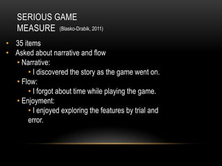 SERIOUS GAME
   MEASURE (Blasko-Drabik, 2011)
• 35 items
• Asked about narrative and flow
  • Narrative:
       • I discovered the story as the game went on.
  • Flow:
       • I forgot about time while playing the game.
  • Enjoyment:
       • I enjoyed exploring the features by trial and
       error.
 