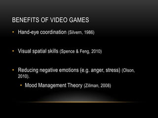 BENEFITS OF VIDEO GAMES
• Hand-eye coordination (Silvern, 1986)


• Visual spatial skills (Spence & Feng, 2010)


• Reducing negative emotions (e.g. anger, stress) (Olson,
  2010).
   • Mood Management Theory (Zillman, 2008)
 