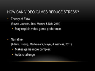 HOW CAN VIDEO GAMES REDUCE STRESS?
• Theory of Flow
  (Payne, Jackson, Stine-Morrow & Noh, 2011)
   • May explain video game preference


• Narrative
  (Adams, Koenig, MacNamara, Mayer, & Wainess, 2011)
   • Makes game more complex
   • Adds challenge
 