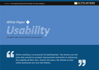 Usability { The opportunities and the threats for online retailers }




   White Paper


   The opportunities and the threats for online retailers




                   Online retailing is no arena for the fainthearted - the winners are the
                   ones who commit to constant improvement and action in enhancing
                   the usability of their sites. And for the losers, the threats to their
                   online businesses are very real indeed...
 
