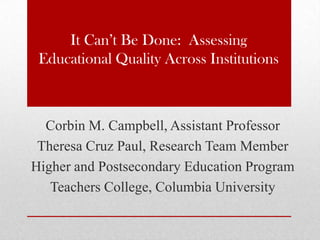 It Can’t Be Done: Assessing
Educational Quality Across Institutions
Corbin M. Campbell, Assistant Professor
Theresa Cruz Paul, Research Team Member
Higher and Postsecondary Education Program
Teachers College, Columbia University
 