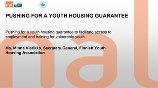 PUSHING FOR A YOUTH HOUSING GUARANTEE
Pushing for a youth housing guarantee to facilitate access to
employment and training for vulnerable youth
Ms. Minna Vierikko, Secretary General, Finnish Youth
Housing Association
 