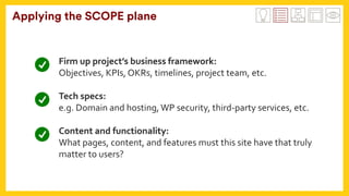 Applying the SCOPE plane
Firm	up	project’s	business	framework:		
Objectives,	KPIs,	OKRs,	timelines,	project	team,	etc.	
	
Tech	specs:	
e.g.	Domain	and	hosting,	WP	security,	third-party	services,	etc.	
	
Content	and	functionality:	
What	pages,	content,	and	features	must	this	site	have	that	truly	
matter	to	users?		
 
