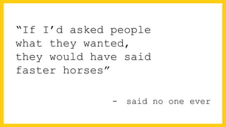 “If I’d asked people
what they wanted,
they would have said
faster horses”
-  said no one ever
 