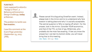 FUN	FACT:	
I	was	supposed	to	attend	a	
“Nudge-a-Thon”,	a	
Behavioural	Economics	
Design	Challenge,	today	
at	Rotman.	
	
The	problem	to	tackle	was	
fare	evasion.	
	
I	saw	this	comment	at	the		
Event	Page	yesterday	
(September	29,	2017;	
2PM).	
 