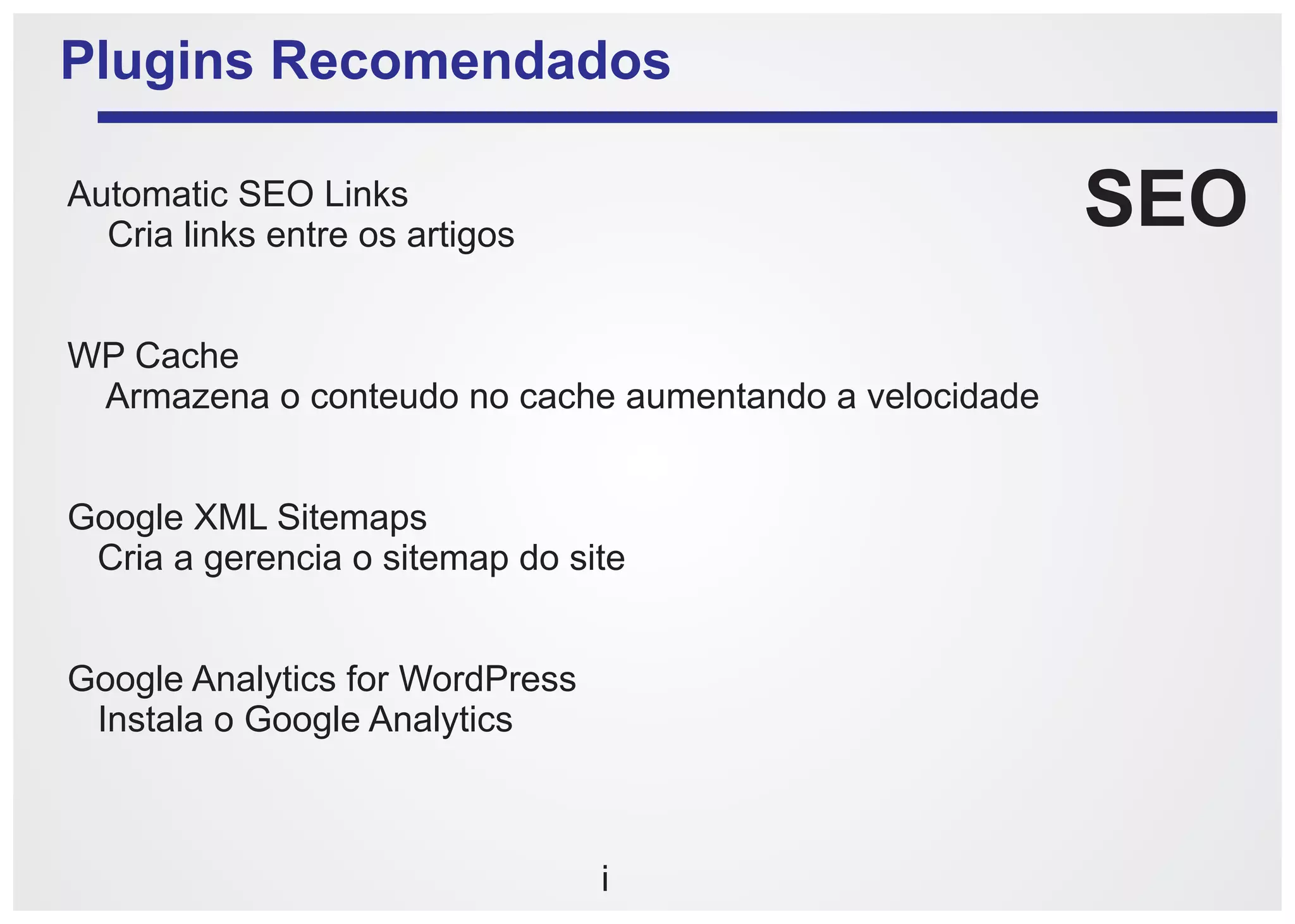 Plugins Recomendados

Automatic SEO Links
  Cria links entre os artigos
                                                        SEO
WP Cache
 Armazena o conteudo no cache aumentando a velocidade


Google XML Sitemaps
 Cria a gerencia o sitemap do site


Google Analytics for WordPress
 Instala o Google Analytics



                                 i
 