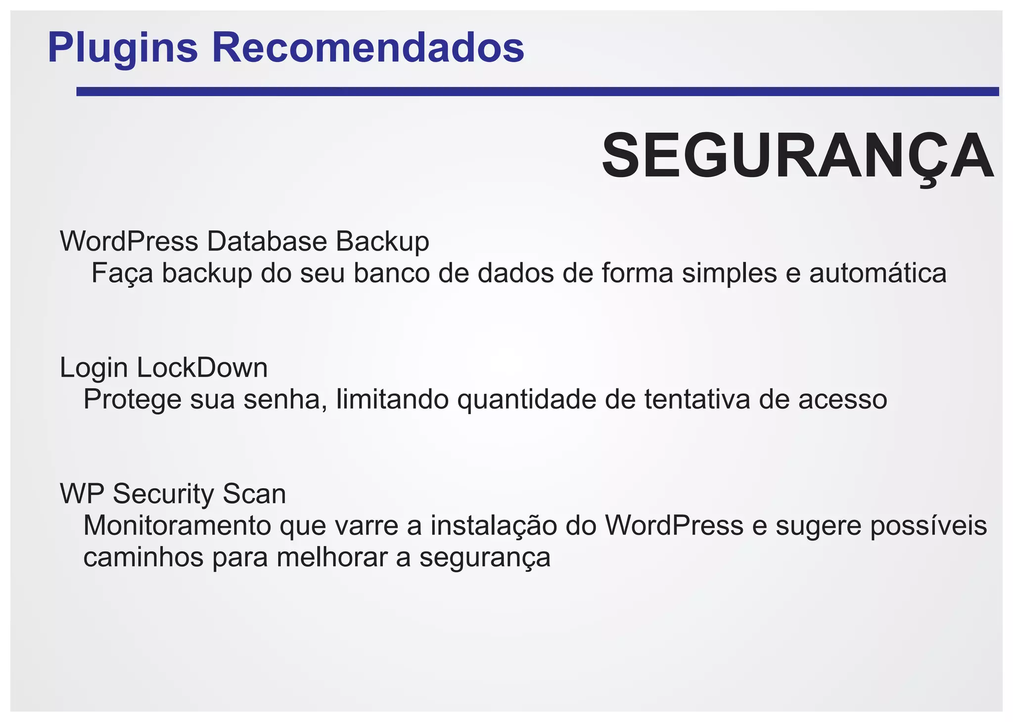 Plugins Recomendados

                                         SEGURANÇA
WordPress Database Backup
 Faça backup do seu banco de dados de forma simples e automática


Login LockDown
 Protege sua senha, limitando quantidade de tentativa de acesso


WP Security Scan
 Monitoramento que varre a instalação do WordPress e sugere possíveis
 caminhos para melhorar a segurança
 