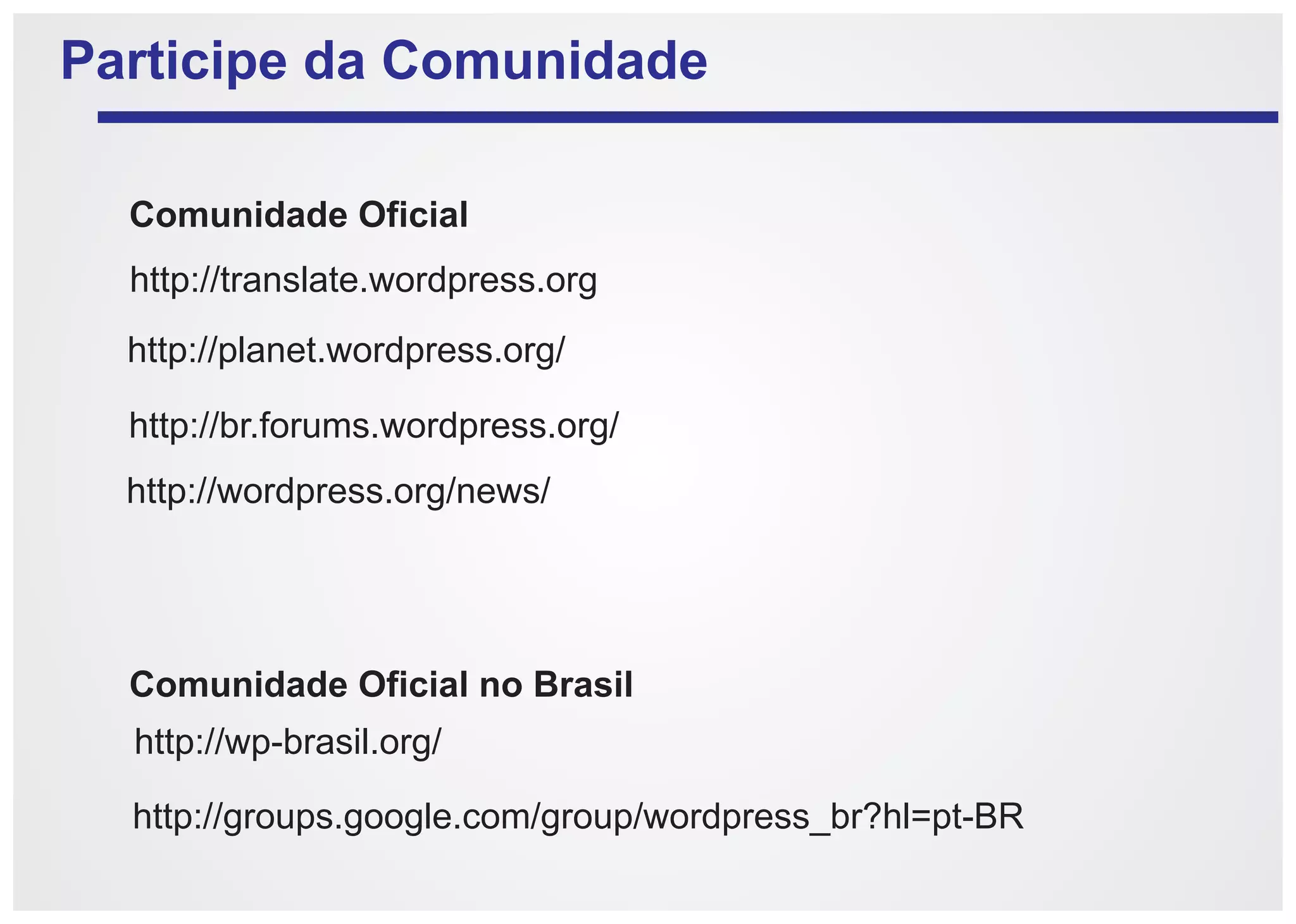 Participe da Comunidade

  Comunidade Oficial
  http://translate.wordpress.org
  http://planet.wordpress.org/

  http://br.forums.wordpress.org/
  http://wordpress.org/news/




  Comunidade Oficial no Brasil
  http://wp-brasil.org/

  http://groups.google.com/group/wordpress_br?hl=pt-BR
 