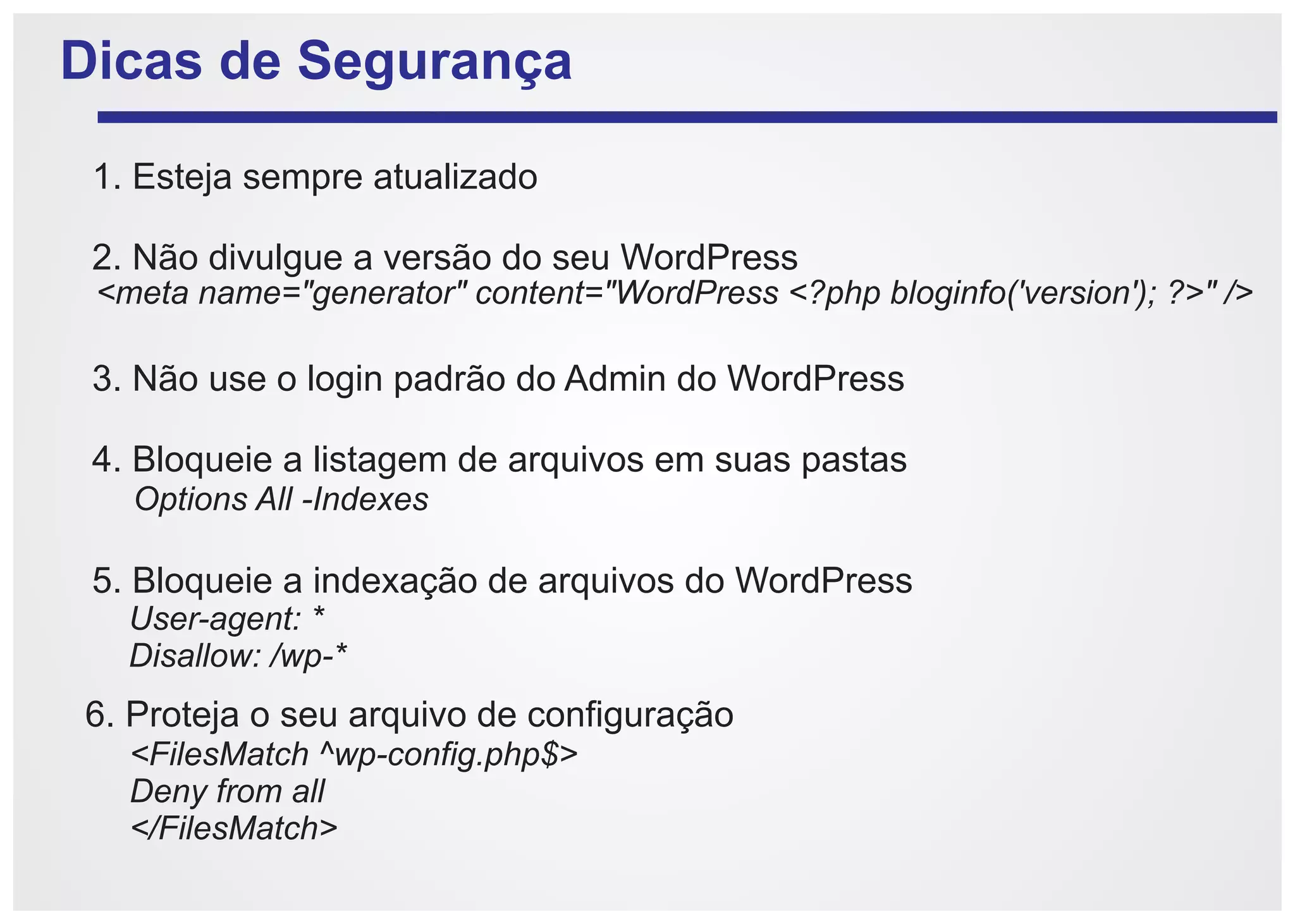 Dicas de Segurança

 1. Esteja sempre atualizado

 2. Não divulgue a versão do seu WordPress
 <meta name="generator" content="WordPress <?php bloginfo('version'); ?>" />

 3. Não use o login padrão do Admin do WordPress

 4. Bloqueie a listagem de arquivos em suas pastas
   Options All -Indexes

 5. Bloqueie a indexação de arquivos do WordPress
   User-agent: *
   Disallow: /wp-*
6. Proteja o seu arquivo de configuração
   <FilesMatch ^wp-config.php$>
   Deny from all
   </FilesMatch>
 