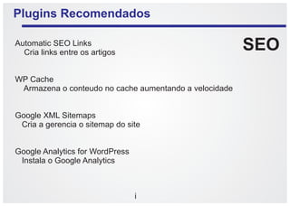Plugins Recomendados

Automatic SEO Links
  Cria links entre os artigos
                                                        SEO
WP Cache
 Armazena o conteudo no cache aumentando a velocidade


Google XML Sitemaps
 Cria a gerencia o sitemap do site


Google Analytics for WordPress
 Instala o Google Analytics



                                 i
 