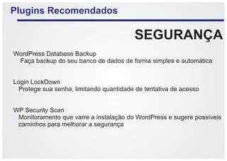 Plugins Recomendados

                                         SEGURANÇA
WordPress Database Backup
 Faça backup do seu banco de dados de forma simples e automática


Login LockDown
 Protege sua senha, limitando quantidade de tentativa de acesso


WP Security Scan
 Monitoramento que varre a instalação do WordPress e sugere possíveis
 caminhos para melhorar a segurança
 