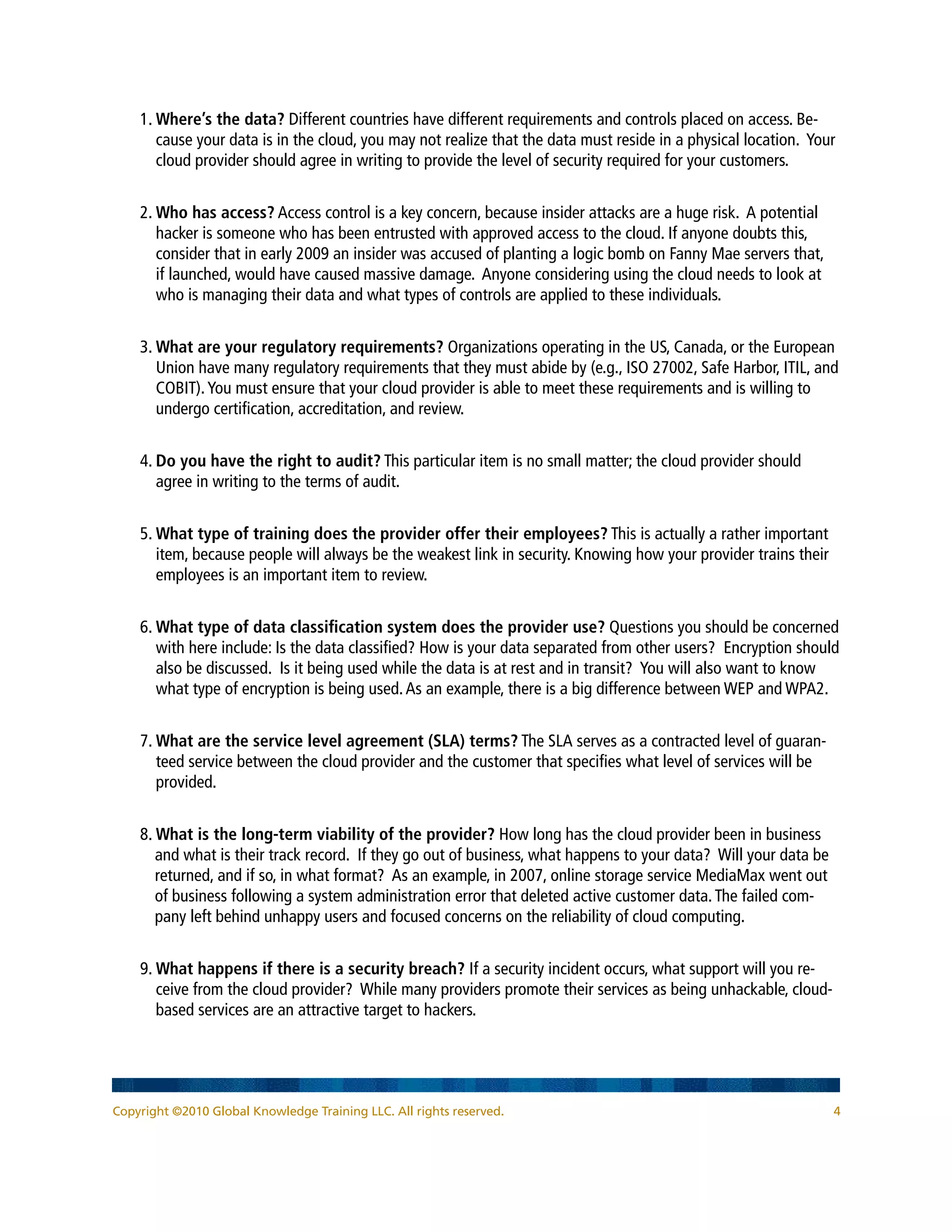 1. Where’s the data? Different countries have different requirements and controls placed on access. Be-
       cause your data is in the cloud, you may not realize that the data must reside in a physical location. Your
       cloud provider should agree in writing to provide the level of security required for your customers.


    2. Who has access? Access control is a key concern, because insider attacks are a huge risk. A potential
       hacker is someone who has been entrusted with approved access to the cloud. If anyone doubts this,
       consider that in early 2009 an insider was accused of planting a logic bomb on Fanny Mae servers that,
       if launched, would have caused massive damage. Anyone considering using the cloud needs to look at
       who is managing their data and what types of controls are applied to these individuals.


    3. What are your regulatory requirements? Organizations operating in the US, Canada, or the European
       Union have many regulatory requirements that they must abide by (e.g., ISO 27002, Safe Harbor, ITIL, and
       COBIT). You must ensure that your cloud provider is able to meet these requirements and is willing to
       undergo certification, accreditation, and review.


    4. Do you have the right to audit? This particular item is no small matter; the cloud provider should
       agree in writing to the terms of audit.


    5. What type of training does the provider offer their employees? This is actually a rather important
       item, because people will always be the weakest link in security. Knowing how your provider trains their
       employees is an important item to review.


    6. What type of data classification system does the provider use? Questions you should be concerned
       with here include: Is the data classified? How is your data separated from other users? Encryption should
       also be discussed. Is it being used while the data is at rest and in transit? You will also want to know
       what type of encryption is being used. As an example, there is a big difference between WEP and WPA2.


    7. What are the service level agreement (SLA) terms? The SLA serves as a contracted level of guaran-
       teed service between the cloud provider and the customer that specifies what level of services will be
       provided.


    8. What is the long-term viability of the provider? How long has the cloud provider been in business
       and what is their track record. If they go out of business, what happens to your data? Will your data be
       returned, and if so, in what format? As an example, in 2007, online storage service MediaMax went out
       of business following a system administration error that deleted active customer data. The failed com-
       pany left behind unhappy users and focused concerns on the reliability of cloud computing.


    9. What happens if there is a security breach? If a security incident occurs, what support will you re-
       ceive from the cloud provider? While many providers promote their services as being unhackable, cloud-
       based services are an attractive target to hackers.




Copyright ©2010 Global Knowledge Training LLC. All rights reserved.                                               4
 