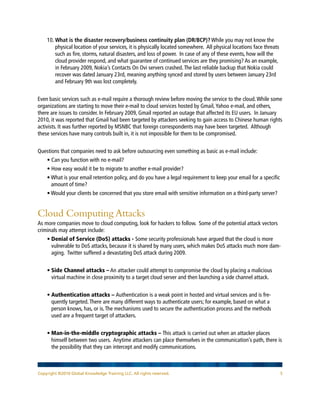 10. What is the disaster recovery/business continuity plan (DR/BCP)? While you may not know the
        physical location of your services, it is physically located somewhere. All physical locations face threats
        such as fire, storms, natural disasters, and loss of power. In case of any of these events, how will the
        cloud provider respond, and what guarantee of continued services are they promising? As an example,
        in February 2009, Nokia’s Contacts On Ovi servers crashed. The last reliable backup that Nokia could
        recover was dated January 23rd, meaning anything synced and stored by users between January 23rd
        and February 9th was lost completely.


Even basic services such as e-mail require a thorough review before moving the service to the cloud. While some
organizations are starting to move their e-mail to cloud services hosted by Gmail, Yahoo e-mail, and others,
there are issues to consider. In February 2009, Gmail reported an outage that affected its EU users. In January
2010, it was reported that Gmail had been targeted by attackers seeking to gain access to Chinese human rights
activists. It was further reported by MSNBC that foreign correspondents may have been targeted. Although
these services have many controls built in, it is not impossible for them to be compromised.


Questions that companies need to ask before outsourcing even something as basic as e-mail include:
    • Can you function with no e-mail?
    • How easy would it be to migrate to another e-mail provider?
    • What is your email retention policy, and do you have a legal requirement to keep your email for a specific
      amount of time?
    • Would your clients be concerned that you store email with sensitive information on a third-party server?


Cloud Computing Attacks
As more companies move to cloud computing, look for hackers to follow. Some of the potential attack vectors
criminals may attempt include:
    • Denial of Service (DoS) attacks - Some security professionals have argued that the cloud is more
      vulnerable to DoS attacks, because it is shared by many users, which makes DoS attacks much more dam-
      aging. Twitter suffered a devastating DoS attack during 2009.


    • Side Channel attacks – An attacker could attempt to compromise the cloud by placing a malicious
      virtual machine in close proximity to a target cloud server and then launching a side channel attack.


    • Authentication attacks – Authentication is a weak point in hosted and virtual services and is fre-
      quently targeted. There are many different ways to authenticate users; for example, based on what a
      person knows, has, or is. The mechanisms used to secure the authentication process and the methods
      used are a frequent target of attackers.


    • Man-in-the-middle cryptographic attacks – This attack is carried out when an attacker places
      himself between two users. Anytime attackers can place themselves in the communication’s path, there is
      the possibility that they can intercept and modify communications.



Copyright ©2010 Global Knowledge Training LLC. All rights reserved.                                                   5
 