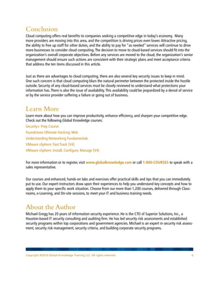 Conclusion
Cloud computing offers real benefits to companies seeking a competitive edge in today’s economy. Many
more providers are moving into this area, and the competition is driving prices even lower. Attractive pricing,
the ability to free up staff for other duties, and the ability to pay for “as needed” services will continue to drive
more businesses to consider cloud computing. The decision to move to cloud-based services should fit into the
organization’s overall corporate objectives. Before any services are moved to the cloud, the organization’s senior
management should ensure such actions are consistent with their strategic plans and meet acceptance criteria
that address the ten items discussed in this article.


Just as there are advantages to cloud computing, there are also several key security issues to keep in mind.
One such concern is that cloud computing blurs the natural perimeter between the protected inside the hostile
outside. Security of any cloud-based services must be closely reviewed to understand what protections your
information has. There is also the issue of availability. This availability could be jeopardized by a denial of service
or by the service provider suffering a failure or going out of business.


Learn More
Learn more about how you can improve productivity, enhance efficiency, and sharpen your competitive edge.
Check out the following Global Knowledge courses:
Security+ Prep Course
Foundstone Ultimate Hacking: Web
Understanding Networking Fundamentals
VMware vSphere: Fast Track [V4]
VMware vSphere: Install, Configure, Manage [V4]


For more information or to register, visit www.globalknowledge.com or call 1-800-COURSES to speak with a
sales representative.


Our courses and enhanced, hands-on labs and exercises offer practical skills and tips that you can immediately
put to use. Our expert instructors draw upon their experiences to help you understand key concepts and how to
apply them to your specific work situation. Choose from our more than 1,200 courses, delivered through Class-
rooms, e-Learning, and On-site sessions, to meet your IT and business training needs.


About the Author
Michael Gregg has 20 years of information security experience. He is the CTO of Superior Solutions, Inc., a
Houston-based IT security consulting and auditing firm. He has led security risk assessments and established
security programs within top corporations and government agencies. Michael is an expert in security risk assess-
ment, security risk management, security criteria, and building corporate security programs.




Copyright ©2010 Global Knowledge Training LLC. All rights reserved.                                                   6
 