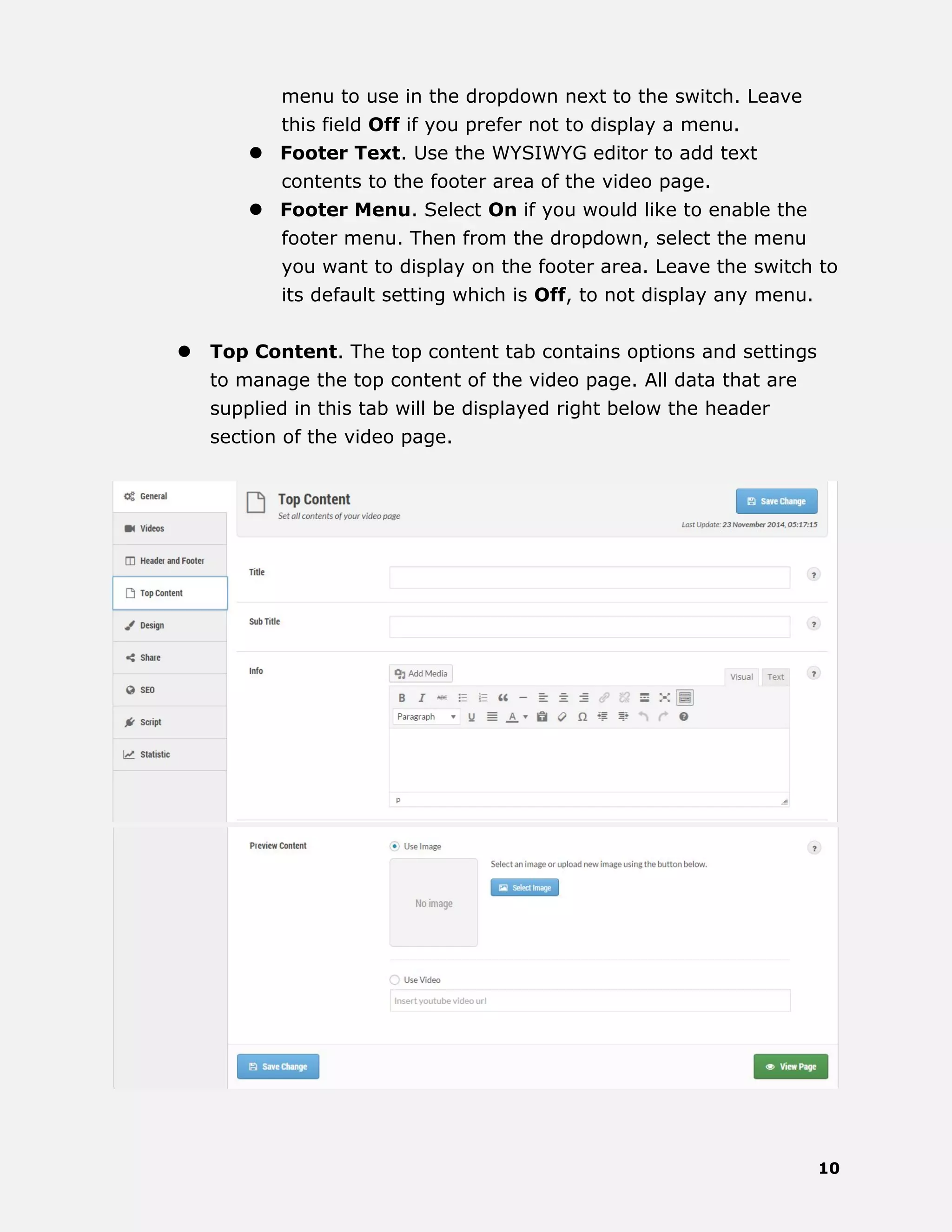 10
menu to use in the dropdown next to the switch. Leave
this field Off if you prefer not to display a menu.
 Footer Text. Use the WYSIWYG editor to add text
contents to the footer area of the video page.
 Footer Menu. Select On if you would like to enable the
footer menu. Then from the dropdown, select the menu
you want to display on the footer area. Leave the switch to
its default setting which is Off, to not display any menu.
 Top Content. The top content tab contains options and settings
to manage the top content of the video page. All data that are
supplied in this tab will be displayed right below the header
section of the video page.
 