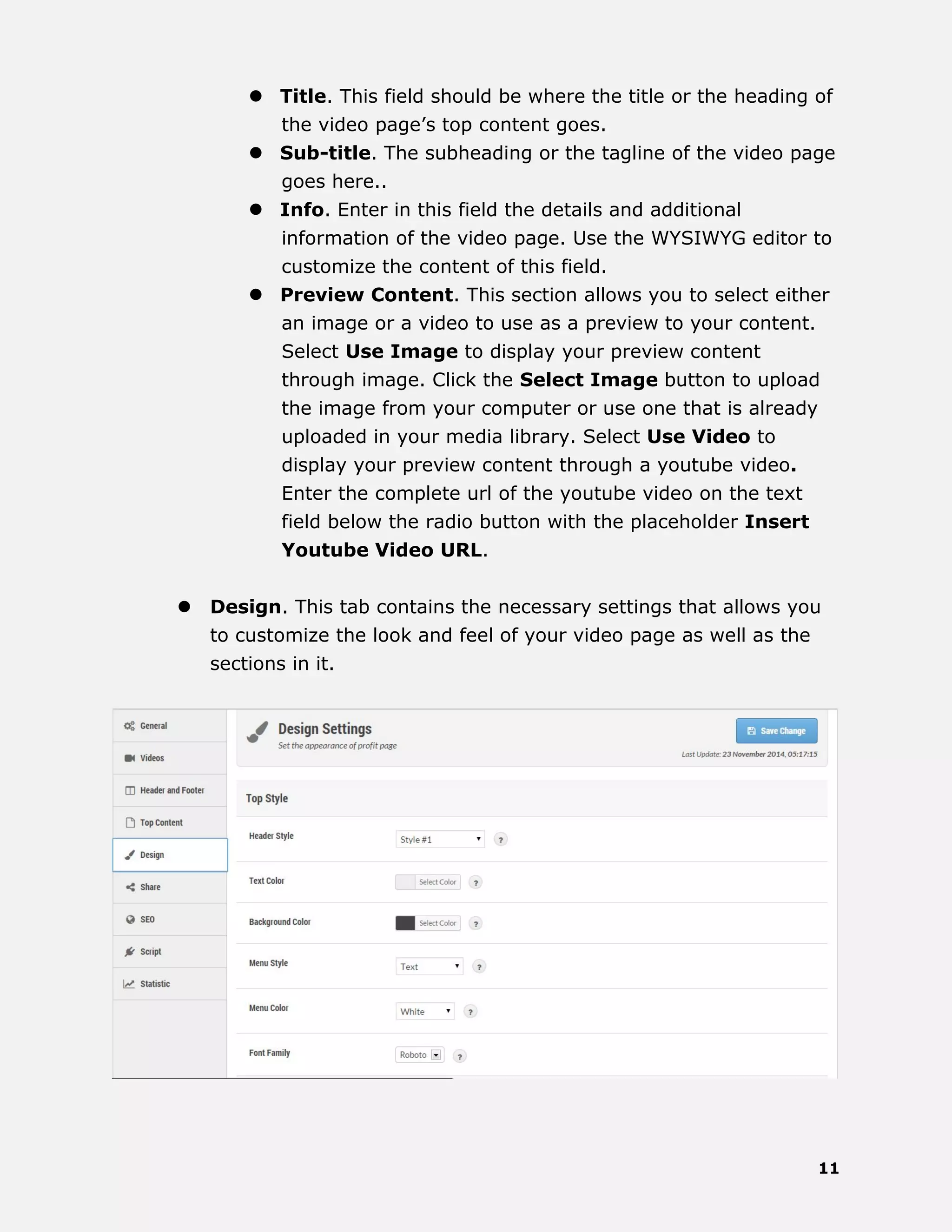 11
 Title. This field should be where the title or the heading of
the video page’s top content goes.
 Sub-title. The subheading or the tagline of the video page
goes here..
 Info. Enter in this field the details and additional
information of the video page. Use the WYSIWYG editor to
customize the content of this field.
 Preview Content. This section allows you to select either
an image or a video to use as a preview to your content.
Select Use Image to display your preview content
through image. Click the Select Image button to upload
the image from your computer or use one that is already
uploaded in your media library. Select Use Video to
display your preview content through a youtube video.
Enter the complete url of the youtube video on the text
field below the radio button with the placeholder Insert
Youtube Video URL.
 Design. This tab contains the necessary settings that allows you
to customize the look and feel of your video page as well as the
sections in it.
 