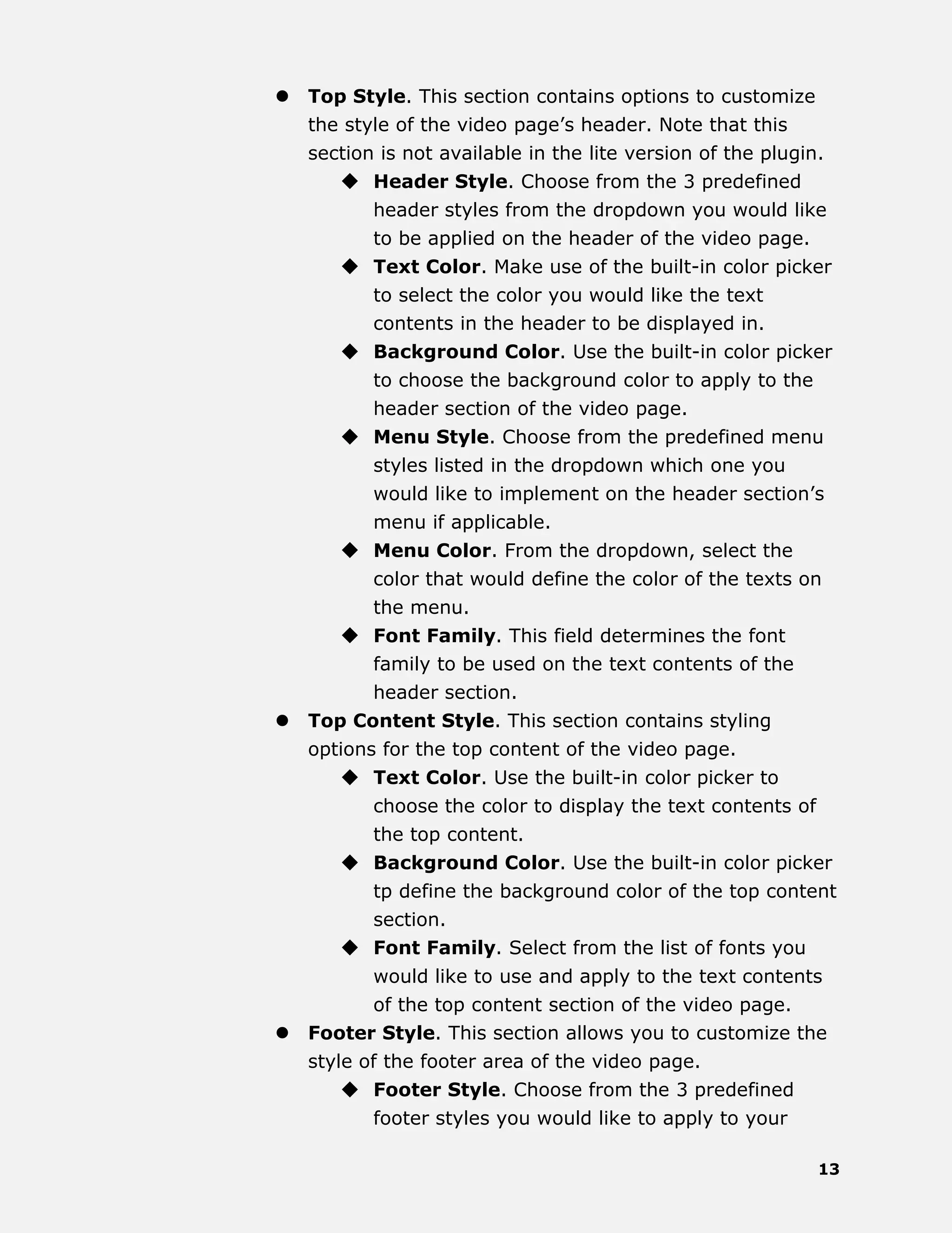 13
 Top Style. This section contains options to customize
the style of the video page’s header. Note that this
section is not available in the lite version of the plugin.
 Header Style. Choose from the 3 predefined
header styles from the dropdown you would like
to be applied on the header of the video page.
 Text Color. Make use of the built-in color picker
to select the color you would like the text
contents in the header to be displayed in.
 Background Color. Use the built-in color picker
to choose the background color to apply to the
header section of the video page.
 Menu Style. Choose from the predefined menu
styles listed in the dropdown which one you
would like to implement on the header section’s
menu if applicable.
 Menu Color. From the dropdown, select the
color that would define the color of the texts on
the menu.
 Font Family. This field determines the font
family to be used on the text contents of the
header section.
 Top Content Style. This section contains styling
options for the top content of the video page.
 Text Color. Use the built-in color picker to
choose the color to display the text contents of
the top content.
 Background Color. Use the built-in color picker
tp define the background color of the top content
section.
 Font Family. Select from the list of fonts you
would like to use and apply to the text contents
of the top content section of the video page.
 Footer Style. This section allows you to customize the
style of the footer area of the video page.
 Footer Style. Choose from the 3 predefined
footer styles you would like to apply to your
 